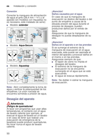 es Instalación y conexión
50
Conexión
Conectar la manguera de alimentación
de agua al grifo (26,4 mm = ¾") y al
aparato (en modelos con Aquastop no
es necesario, está instalado de serie):
■ Modelo: estándar
■ Modelo: Aqua-Secure
■ Modelo: Aquastop
Nota: Abrir completamente la toma de
agua y verificar la estanqueidad de los
empalmes. La unión roscada se
encuentra sometida a presión de agua.
Desagüe del aparato
:Advertencia
¡Peligro de quemaduras!
Al lavar con programas que usan altas
temperaturas, el contacto con el agua
de lavado caliente (por ejemplo, al
evacuar el agua de lavado en un lavabo
o en caso de tener que realizar una
evacuación de emergencia de la
lavadora) puede producir quemaduras.
No tocar nunca el agua de lavado
caliente.
¡Atención!
Daños causados por el agua
En caso de que la manguera de
evacuación se deslice del lavabo o del
punto de empalme a causa de la
elevada presión del agua durante el
proceso de desagüe, pueden
producirse daños por el vertido de
agua.
Asegurarse de que la manguera de
desagüe no pueda desplazarse de su
sitio.
¡Atención!
Daños en el aparato o en las prendas
Si se sumerge el extremo de la
manguera de evacuación en el agua
evacuada, esta puede ser aspirada al
interior del aparato y provocar daños en
el mismo o en las prendas.
Asegurarse siempre de que:
■ El tapón de cierre no impida el
desagüe del lavabo.
■ El extremo de la manguera de
evacuación no se encuentra
sumergido en el agua que se está
evacuando.
■ El agua se evacua rápidamente.
Nota: No doblar ni estirar la manguera
de evacuación.
 
