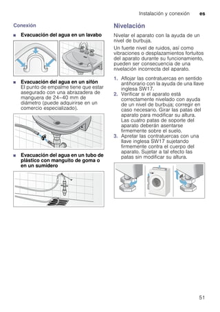 Instalación y conexión es
51
Conexión
■ Evacuación del agua en un lavabo
■ Evacuación del agua en un sifón
El punto de empalme tiene que estar
asegurado con una abrazadera de
manguera de 24–40 mm de
diámetro (puede adquirirse en un
comercio especializado).
■ Evacuación del agua en un tubo de
plástico con manguito de goma o
en un sumidero
Nivelación
Nivelar el aparato con la ayuda de un
nivel de burbuja.
Un fuerte nivel de ruidos, así como
vibraciones o desplazamientos fortuitos
del aparato durante su funcionamiento,
pueden ser consecuencia de una
nivelación incorrecta del aparato.
1. Aflojar las contratuercas en sentido
antihorario con la ayuda de una llave
inglesa SW17.
2. Verificar si el aparato está
correctamente nivelado con ayuda
de un nivel de burbuja; corregir en
caso necesario. Girar las patas del
aparato para modificar su altura.
Las cuatro patas de soporte del
aparato deberán asentarse
firmemente sobre el suelo.
3. Apretar las contratuercas con una
llave inglesa SW17 sujetando
firmemente contra el cuerpo del
aparato. Sujetar a tal efecto las
patas sin modificar su altura.
 