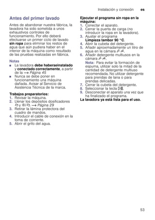 Instalación y conexión es
53
Antes del primer lavado
Antes de abandonar nuestra fábrica, la
lavadora ha sido sometida a unos
exhaustivos controles de
funcionamiento. Por ello deberá
efectuarse un primer ciclo de lavado
sin ropa para eliminar los restos de
agua que aún pudiera haber en el
interior de la máquina como resultado
de las pruebas realizadas en fábrica.
Notas
■ La lavadora debe haberseinstalado
y conectado correctamente, a partir
de la ~ Página 45
■ Nunca se debe poner en
funcionamiento una máquina
dañada. Avisar al Servicio de
Asistencia Técnica de la marca.
Trabajos preparatorios:
1. Revisar la máquina.
2. Llenar los depósitos dosificadores
ß y i/ß. ~ Página 29
3. Retirar la lámina protectora del
cuadro de mandos.
4. Introducir el cable de conexión en la
toma de corriente.
5. Abrir el grifo del agua.
Ejecutar el programa sin ropa en la
máquina:
1. Conectar el aparato.
2. Cerrar la puerta de carga (no
introducir la ropa en la lavadora).
3. Ajustar el programa
Limpieza tambor 90 °C.
4. Abrir la cubeta del detergente.
5. Añadir aproximadamente un litro de
agua en la cámara v u.
6. Añadir detergente multiusos en la
cámara v u.
Nota: Para evitar la formación de
espuma, utilizar solo la mitad de la
cantidad de detergente multiuso
recomendada. No utilizar detergente
para prendas de lana o para
prendas delicadas.
7. Cerrar la cubeta del detergente.
8. Seleccionar la tecla A.
9. Desconectar el aparato una vez que
ha finalizado el programa.
La lavadora ya está lista para el uso.
 