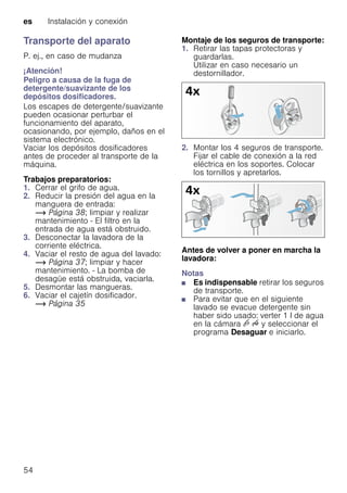 es Instalación y conexión
54
Transporte del aparato
P. ej., en caso de mudanza
¡Atención!
Peligro a causa de la fuga de
detergente/suavizante de los
depósitos dosificadores.
Los escapes de detergente/suavizante
pueden ocasionar perturbar el
funcionamiento del aparato,
ocasionando, por ejemplo, daños en el
sistema electrónico.
Vaciar los depósitos dosificadores
antes de proceder al transporte de la
máquina.
Trabajos preparatorios:
1. Cerrar el grifo de agua.
2. Reducir la presión del agua en la
manguera de entrada:
~ Página 38; limpiar y realizar
mantenimiento - El filtro en la
entrada de agua está obstruido.
3. Desconectar la lavadora de la
corriente eléctrica.
4. Vaciar el resto de agua del lavado:
~ Página 37; limpiar y hacer
mantenimiento. - La bomba de
desagüe está obstruida, vaciarla.
5. Desmontar las mangueras.
6. Vaciar el cajetín dosificador.
~ Página 35
Montaje de los seguros de transporte:
1. Retirar las tapas protectoras y
guardarlas.
Utilizar en caso necesario un
destornillador.
2. Montar los 4 seguros de transporte.
Fijar el cable de conexión a la red
eléctrica en los soportes. Colocar
los tornillos y apretarlos.
Antes de volver a poner en marcha la
lavadora:
Notas
■ Es indispensable retirar los seguros
de transporte.
■ Para evitar que en el siguiente
lavado se evacue detergente sin
haber sido usado: verter 1 l de agua
en la cámara v u y seleccionar el
programa Desaguar e iniciarlo.
 