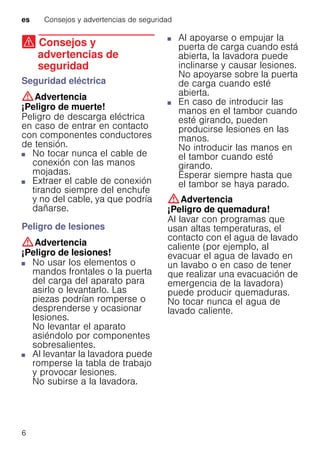es Consejos y advertencias de seguridad
6
( Consejos y
advertencias de
seguridad
Consejosyadvertenciasdeseguridad Seguridad eléctrica
:Advertencia
¡Peligro de muerte!
Peligro de descarga eléctrica
en caso de entrar en contacto
con componentes conductores
de tensión.
■ No tocar nunca el cable de
conexión con las manos
mojadas.
■ Extraer el cable de conexión
tirando siempre del enchufe
y no del cable, ya que podría
dañarse.
Peligro de lesiones
:Advertencia
¡Peligro de lesiones!
■ No usar los elementos o
mandos frontales o la puerta
del carga del aparato para
asirlo o levantarlo. Las
piezas podrían romperse o
desprenderse y ocasionar
lesiones.
No levantar el aparato
asiéndolo por componentes
sobresalientes.
■ Al levantar la lavadora puede
romperse la tabla de trabajo
y provocar lesiones.
No subirse a la lavadora.
■ Al apoyarse o empujar la
puerta de carga cuando está
abierta, la lavadora puede
inclinarse y causar lesiones.
No apoyarse sobre la puerta
de carga cuando esté
abierta.
■ En caso de introducir las
manos en el tambor cuando
esté girando, pueden
producirse lesiones en las
manos.
No introducir las manos en
el tambor cuando esté
girando.
Esperar siempre hasta que
el tambor se haya parado.
:Advertencia
¡Peligro de quemadura!
Al lavar con programas que
usan altas temperaturas, el
contacto con el agua de lavado
caliente (por ejemplo, al
evacuar el agua de lavado en
un lavabo o en caso de tener
que realizar una evacuación de
emergencia de la lavadora)
puede producir quemaduras.
No tocar nunca el agua de
lavado caliente.
 