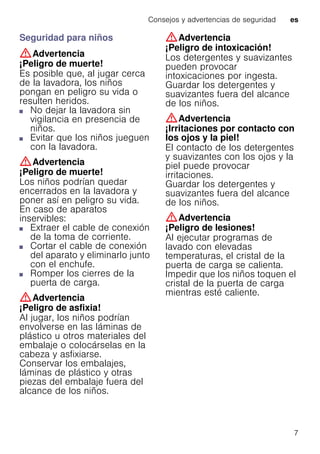 Consejos y advertencias de seguridad es
7
Seguridad para niños
:Advertencia
¡Peligro de muerte!
Es posible que, al jugar cerca
de la lavadora, los niños
pongan en peligro su vida o
resulten heridos.
■ No dejar la lavadora sin
vigilancia en presencia de
niños.
■ Evitar que los niños jueguen
con la lavadora.
:Advertencia
¡Peligro de muerte!
Los niños podrían quedar
encerrados en la lavadora y
poner así en peligro su vida.
En caso de aparatos
inservibles:
■ Extraer el cable de conexión
de la toma de corriente.
■ Cortar el cable de conexión
del aparato y eliminarlo junto
con el enchufe.
■ Romper los cierres de la
puerta de carga.
:Advertencia
¡Peligro de asfixia!
Al jugar, los niños podrían
envolverse en las láminas de
plástico u otros materiales del
embalaje o colocárselas en la
cabeza y asfixiarse.
Conservar los embalajes,
láminas de plástico y otras
piezas del embalaje fuera del
alcance de los niños.
:Advertencia
¡Peligro de intoxicación!
Los detergentes y suavizantes
pueden provocar
intoxicaciones por ingesta.
Guardar los detergentes y
suavizantes fuera del alcance
de los niños.
:Advertencia
¡Irritaciones por contacto con
los ojos y la piel!
El contacto de los detergentes
y suavizantes con los ojos y la
piel puede provocar
irritaciones.
Guardar los detergentes y
suavizantes fuera del alcance
de los niños.
:Advertencia
¡Peligro de lesiones!
Al ejecutar programas de
lavado con elevadas
temperaturas, el cristal de la
puerta de carga se calienta.
Impedir que los niños toquen el
cristal de la puerta de carga
mientras esté caliente.
 