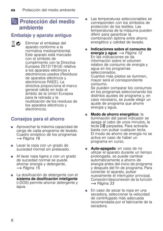 es Protección del medio ambiente
8
7 Protección del medio
ambiente
Proteccióndelmedioambiente Embalaje y aparato antiguo
Consejos para el ahorro
■ Aprovechar la máxima capacidad de
carga de cada programa de lavado.
Cuadro sinóptico de los programas
~ Página 16
■ Lavar la ropa con un grado de
suciedad normal sin prelavado.
■ Al lavar ropa ligera o con un grado
de suciedad normal se puede
ahorrar energía y detergente.
~ Página 15
■ La dosificación de detergente con el
sistema de dosificación inteligente
(i-DOS) permite ahorrar detergente y
agua.
■ Las temperaturas seleccionables se
corresponden con los símbolos de
protección de los textiles. Las
temperaturas de la máquina pueden
diferir para garantizar la
combinación óptima entre ahorro
energético y calidad de lavado.
■ Indicaciones sobre el consumo de
energía y agua: ~ Página 12
En las indicaciones se da
información sobre el volumen
relativo de consumo de energía y
agua en los programas
seleccionados.
Cuantos más pilotos se iluminen,
mayor será el correspondiente
consumo.
Se pueden comparar los consumos
en los programas seleccionando los
distintos ajustes de programa y, en
caso necesario, se puede elegir un
ajuste de programa que ahorre
energía y agua.
■ Modo de ahorro energético: la
iluminación del panel indicador se
apaga al cabo de unos minutos, la
tecla A parpadea. Para activarla
basta con pulsar cualquier tecla.
El modo de ahorro de energía no se
activa en caso de haber un
programa en curso.
■ Auto-apagado: en caso de no
utilizar el aparato durante un tiempo
prolongado, se puede cambiar
automáticamente a ahorro de
energía antes del inicio de programa
y después del fin de programa. Para
conectar el aparato, pulsar
nuevamente el interruptor principal.
Conexión/desconexión de la función
~ Página 33
■ En caso de secar la ropa en una
secadora, seleccionar la velocidad
de centrifugado más adecuada
recomendada por el fabricante de la
secadora.
)Ò Eliminar el embalaje del
aparato conforme a la
normativa medioambiental.
Este aparato está marcado
con el símbolo de
cumplimiento con la Directiva
Europea 2012/19/UE relativa
a los aparatos eléctricos y
electrónicos usados (Residuos
de aparatos eléctricos y
electrónicos RAEE). La
directiva proporciona el marco
general válido en todo el
ámbito de la Unión Europea
para la retirada y la
reutilización de los residuos de
los aparatos eléctricos y
electrónicos.
 