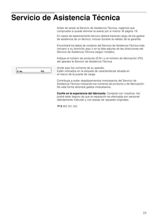 23
Servicio de Asistencia Técnica
Antes de avisar al Servicio de Asistencia Técnica, rogamos que
compruebe si puede eliminar la avería por sí mismo  página 19.
En casos de asesoramiento técnico deberá hacerse cargo de los gastos
de asistencia de un técnico, incluso durante la validez de la garantía.
Encontrará los datos de contacto del Servicio de Asistencia Técnica más
cercano a su domicilio aquí o en la lista adjunta de las direcciones del
Servicio de Asistencia Técnica (según modelo).
Indique el número de producto (E­Nr.) y el número de fabricación (FD)
del aparato al Servicio de Asistencia Técnica.
Anote aquí los números de su aparato.
Están indicados en la etiqueta de características situada en
el marco de la puerta de carga.
Contribuya a evitar desplazamientos innecesarios del Servicio de
Asistencia Técnica indicando los números de producto y de fabricación.
De esta forma ahorrará gastos innecesarios.
Confíe en la experiencia del fabricante. Contacte con nosotros. Así
podrá estar seguro de que la reparación es efectuada por personal
debidamente instruido y con piezas de repuesto originales.
O E 902 351 352
 
