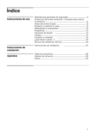 3
Índice
Instrucciones de uso
Advertencias generales de seguridad ..................................... 4
Protección del medio ambiente / Consejos para reducir
el consumo ...................................................................................6
Antes del primer lavado .............................................................8
Preparar y clasificar la ropa........................................................8
Detergentes y suavizantes ........................................................10
Programas....................................................................................12
Opciones de lavado ...............................................................13
Lavado...........................................................................................14
Limpieza y cuidados ..........................................................16
¿Qué hacer cuando...? ..............................................................19
Servicio de Asistencia Técnica ...............................................23
Instrucciones de
instalación
Instrucciones de instalación ............................................24
Apéndice
Tabla de programas...................................................................28
Valores de consumo ..................................................................29
Índice.............................................................................................30
 