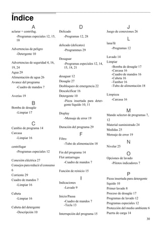 30
A
aclarar + centrifug.
-Programas especiales 12, 15,
18
Advertencias de peligro
-Detergente 10
Advertencias de seguridad 4, 16,
19, 24
Agua 29
Alimentación de agua 26
Avance del programa
-Cuadro de mandos 7
Averías 19
B
Bomba de desagüe
-Limpiar 17
C
Cambio de programa 14
Carcasa
-Limpiar 16
centrifugar
-Programas especiales 12
Conexión eléctrica 27
Consejos para reducir el consumo
6
Corriente 29
Cuadro de mandos 7
-Limpiar 16
Cubeta
-Limpiar 16
Cubeta del detergente
-Descripción 10
D
Delicado
-Programas 12, 28
delicado (delicates)
-Programmes 29
Desaguar
-Programas especiales 12, 14,
15, 18, 21
desaguar 12
Desagüe 27
Desbloqueo de emergencia 22
Descalcificar 16
Detergente 10
-Pieza insertada para deter-
gente líquido 10, 11
Display
-Mensaje de error 19
Duración del programa 29
F
Filtro
-Tubo de alimentación 18
Fin del programa 14
Flot antiarrugas
-Cuadro de mandos 7
Función de reinicio 15
I
Indicaciones
-Lavado 9
Inicio/Pausa
-Cuadro de mandos 7
-Tecla 13
Interrupción del programa 15
J
Juego de conexiones 26
L
lana/lã
-Programas 12
Lavado 14
Limpiar
-Bomba de desagüe 17
-Carcasa 16
-Cuadro de mandos 16
-Cubeta 16
-Tambor 16
-Tubo de alimentación 18
Limpieza
-Carcasa 16
M
Mando selector de programas 7,
12
Material suministrado 24
Medidas 25
Mensaje de error 19
N
Nivelar 25
O
Opciones de lavado
-Pilotos indicadores 7
P
Pieza insertada para detergente
líquido 10
Primer lavado 8
Proceso de desagüe 17
Programas de lavado 12
Programas especiales 12
Protección del medio ambiente 6
Puerta de carga 14
Índice
 