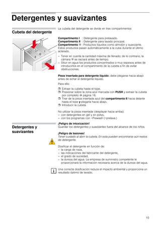 10
Detergentes y suavizantes
Cubeta del detergente
La cubeta del detergente se divide en tres compartimentos
Compartimento I : Detergente para prelavado.
Compartimento II : Detergente para lavado principal.
Compartimento i : Productos líquidos como almidón y suavizante.
Estos productos pasan automáticamente a la cuba durante el último
aclarado.
– Tener en cuenta la cantidad máxima de llenado; de lo contrario, la
cámara i se vaciará antes de tiempo.
– Diluir en agua los productos concentrados o muy espesos antes de
introducirlos en el compartimento de la cubeta a fin de evitar
obstrucciones.
Pieza insertada para detergente líquido: debe plegarse hacia abajo
antes de echar el detergente líquido.
Para ello:
 Extraer la cubeta hasta el tope.
 Presionar sobre la zona azul marcada con PUSH y extraer la cubeta
por completo  página 16.
 Tirar de la pieza insertada azul del compartimento II hacia delante
hasta el tope y plegarla hacia abajo.
 Introducir la cubeta.
No utilizar la pieza insertada (desplazar hacia arriba):
– con detergentes en gel y en polvo,
– con los programas con +Prewash (+prelava.)
Detergentes y
suavizantes
¡Peligro de intoxicación!
Guardar los detergentes y suavizantes fuera del alcance de los niños.
¡Peligro de lesiones!
Tener cuidado al abrir la cubeta. En esta pueden encontrarse aún restos
de detergente.
Dosificar el detergente en función de:
– la carga de ropa,
– las indicaciones del fabricante del detergente,
– el grado de suciedad,
– la dureza del agua. La empresa de suministro competente le
proporcionará la información necesaria acerca de la dureza del agua.
Una correcta dosificación reduce el impacto ambiental y proporciona un
resultado óptimo de lavado.
II
I
i
II
I
i
 