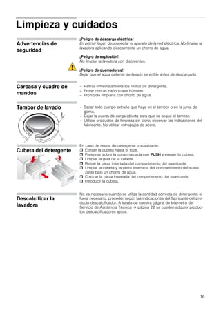 16
Limpieza y cuidados
Advertencias de
seguridad
¡Peligro de descarga eléctrica!
En primer lugar, desconectar el aparato de la red eléctrica. No limpiar la
lavadora aplicando directamente un chorro de agua.
¡Peligro de explosión!
No limpiar la lavadora con disolventes.
¡Peligro de quemaduras!
Dejar que el agua caliente de lavado se enfríe antes de descargarla.
Carcasa y cuadro de
mandos
– Retirar inmediatamente los restos de detergente.
– Frotar con un paño suave húmedo.
– Prohibido limpiarla con chorro de agua.
Tambor de lavado – Sacar todo cuerpo extraño que haya en el tambor o en la junta de
goma.
– Dejar la puerta de carga abierta para que se seque el tambor.
– Utilizar productos de limpieza sin cloro; observar las indicaciones del
fabricante. No utilizar estropajos de acero.
Cubeta del detergente
En caso de restos de detergente o suavizante:
 Extraer la cubeta hasta el tope.
 Presionar sobre la zona marcada con PUSH y extraer la cubeta.
 Limpiar la guía de la cubeta.
 Retirar la pieza insertada del compartimento del suavizante.
 Limpiar la cubeta y la pieza insertada del compartimento del suavi-
zante bajo un chorro de agua.
 Colocar la pieza insertada del compartimento del suavizante.
 Introducir la cubeta.
Descalcificar la
lavadora
No es necesario cuando se utiliza la cantidad correcta de detergente; si
fuera necesario, proceder según las indicaciones del fabricante del pro-
ducto descalcificador. A través de nuestra página de Internet o del
Servicio de Asistencia Técnica  página 22 se pueden adquirir produc-
tos descalcificadores aptos.
 