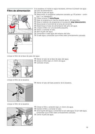 18
Filtro de alimentación
*tubo de alimentación según modelo
Si la lavadora no recibe el agua necesaria, eliminar la presión de agua
del tubo de alimentación:
 Cerrar el grifo de agua.
 Seleccionar un programa cualquiera (excepto O / 0 (aclarar + centri-
fug.) / + (desaguar)).
 Pulsar la tecla ! Inicio/Pausa.
 Dejar el programa en marcha durante aprox. 40 segundos.
 Situar el selector de programas en la posición stop (desconexión).
 Desconectar el enchufe de la toma de corriente.
 Desenroscar el tubo de alimentación del grifo del agua.
 Limpiar el filtro con una escobilla pequeña.
 Volver a conectar el tubo.
 Abrir el grifo del agua.
 Comprobar si sale agua del extremo del tubo.
 Si sale agua, comprobar que el filtro esté correctamente colocado.
 Retirar el tubo de la llave de paso del agua.
 Aclarar el filtro bajo un chorro de agua.
 Conectar el tubo.
 Retirar el tubo del lado posterior de la lavadora.
 Extraer el filtro y aclararlo bajo un chorro de agua.
 Insertar el filtro y conectar el tubo.
 Girar la grifo del agua y comprobar si aún sale agua. Si aún sale agua,
comprobar que el filtro esté correctamente colocado.
 Cerrar el grifo de agua.
Limpiar el filtro de la llave de paso del agua
Limpiar el filtro de la lavadora
Limpiar el filtro de la lavadora
 