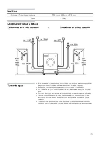 25
Medidas
Anchura x Profundidad x Altura 596 mm x 585 mm x 818 mm
Peso 76 kg
Longitud de tubos y cables
Conexiones en el lado izquierdo o Conexiones en el lado derecho
Toma de agua
– A fin de evitar fugas y daños producidos por el agua, es imprescindible
seguir las instrucciones que se describen en este capítulo.
– Atención: Utilizar la lavadora siempre con agua potable fría.
– No conectar al grifo monomando de un calentador de agua sin pre-
sión.
– En caso de duda, encargar la instalación a un técnico especializado.
– Utilizar exclusivamente el tubo de alimentación suministrado o uno
adquirido en una tienda especializada autorizada; no utilizar tubos
usados.
– Los tubos de alimentación y de desagüe pueden tenderse hacia la
derecha o la izquierda en función de las necesidades de la instalación.
 