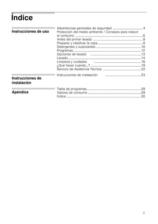 3
Índice
Instrucciones de uso
Advertencias generales de seguridad ..................................... 4
Protección del medio ambiente / Consejos para reducir
el consumo ...................................................................................6
Antes del primer lavado .............................................................8
Preparar y clasificar la ropa........................................................8
Detergentes y suavizantes ........................................................10
Programas....................................................................................12
Opciones de lavado ...............................................................13
Lavado...........................................................................................14
Limpieza y cuidados ..........................................................16
¿Qué hacer cuando...? ..............................................................19
Servicio de Asistencia Técnica ...............................................22
Instrucciones de
instalación
Instrucciones de instalación ............................................23
Apéndice
Tabla de programas...................................................................28
Valores de consumo ..................................................................29
Índice.............................................................................................30
 