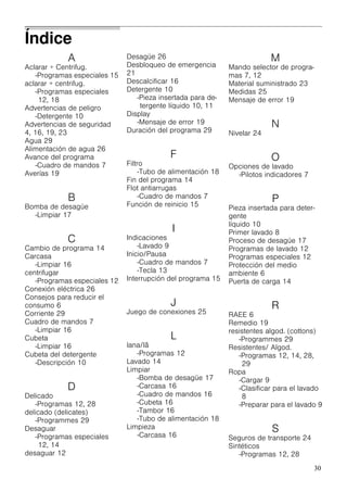30
A
Aclarar + Centrifug.
-Programas especiales 15
aclarar + centrifug.
-Programas especiales
12, 18
Advertencias de peligro
-Detergente 10
Advertencias de seguridad
4, 16, 19, 23
Agua 29
Alimentación de agua 26
Avance del programa
-Cuadro de mandos 7
Averías 19
B
Bomba de desagüe
-Limpiar 17
C
Cambio de programa 14
Carcasa
-Limpiar 16
centrifugar
-Programas especiales 12
Conexión eléctrica 26
Consejos para reducir el
consumo 6
Corriente 29
Cuadro de mandos 7
-Limpiar 16
Cubeta
-Limpiar 16
Cubeta del detergente
-Descripción 10
D
Delicado
-Programas 12, 28
delicado (delicates)
-Programmes 29
Desaguar
-Programas especiales
12, 14
desaguar 12
Desagüe 26
Desbloqueo de emergencia
21
Descalcificar 16
Detergente 10
-Pieza insertada para de-
tergente líquido 10, 11
Display
-Mensaje de error 19
Duración del programa 29
F
Filtro
-Tubo de alimentación 18
Fin del programa 14
Flot antiarrugas
-Cuadro de mandos 7
Función de reinicio 15
I
Indicaciones
-Lavado 9
Inicio/Pausa
-Cuadro de mandos 7
-Tecla 13
Interrupción del programa 15
J
Juego de conexiones 25
L
lana/lã
-Programas 12
Lavado 14
Limpiar
-Bomba de desagüe 17
-Carcasa 16
-Cuadro de mandos 16
-Cubeta 16
-Tambor 16
-Tubo de alimentación 18
Limpieza
-Carcasa 16
M
Mando selector de progra-
mas 7, 12
Material suministrado 23
Medidas 25
Mensaje de error 19
N
Nivelar 24
O
Opciones de lavado
-Pilotos indicadores 7
P
Pieza insertada para deter-
gente
líquido 10
Primer lavado 8
Proceso de desagüe 17
Programas de lavado 12
Programas especiales 12
Protección del medio
ambiente 6
Puerta de carga 14
R
RAEE 6
Remedio 19
resistentes algod. (cottons)
-Programmes 29
Resistentes/ Algod.
-Programas 12, 14, 28,
29
Ropa
-Cargar 9
-Clasificar para el lavado
8
-Preparar para el lavado 9
S
Seguros de transporte 24
Sintéticos
-Programas 12, 28
Índice
 