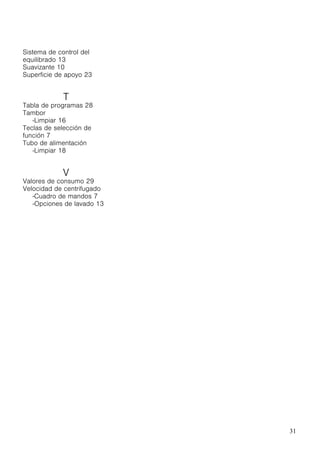 31
Sistema de control del
equilibrado 13
Suavizante 10
Superficie de apoyo 23
T
Tabla de programas 28
Tambor
-Limpiar 16
Teclas de selección de
función 7
Tubo de alimentación
-Limpiar 18
V
Valores de consumo 29
Velocidad de centrifugado
-Cuadro de mandos 7
-Opciones de lavado 13
 