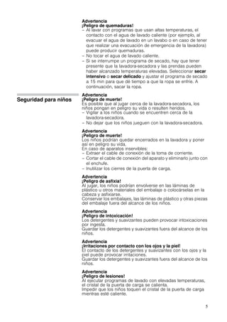 5
Advertencia
¡Peligro de quemaduras!
– Al lavar con programas que usan altas temperaturas, el
contacto con el agua de lavado caliente (por ejemplo, al
evacuar el agua de lavado en un lavabo o en caso de tener
que realizar una evacuación de emergencia de la lavadora)
puede producir quemaduras.
– No tocar el agua de lavado caliente.
– Si se interrumpe un programa de secado, hay que tener
presente que la lavadora-secadora y las prendas pueden
haber alcanzado temperaturas elevadas. Seleccionar secar
intensivo o secar delicado y ajustar el programa de secado
a 15 min para que dé tiempo a que la ropa se enfríe. A
continuación, sacar la ropa.
Seguridad para niños
Advertencia
¡Peligro de muerte!
Es posible que al jugar cerca de la lavadora-secadora, los
niños pongan en peligro su vida o resulten heridos.
– Vigilar a los niños cuando se encuentren cerca de la
lavadora-secadora.
– No dejar que los niños jueguen con la lavadora-secadora.
Advertencia
¡Peligro de muerte!
Los niños podrían quedar encerrados en la lavadora y poner
así en peligro su vida.
En caso de aparatos inservibles:
– Extraer el cable de conexión de la toma de corriente.
– Cortar el cable de conexión del aparato y eliminarlo junto con
el enchufe.
– Inutilizar los cierres de la puerta de carga.
Advertencia
¡Peligro de asfixia!
Al jugar, los niños podrían envolverse en las láminas de
plástico u otros materiales del embalaje o colocárselas en la
cabeza y asfixiarse.
Conservar los embalajes, las láminas de plástico y otras piezas
del embalaje fuera del alcance de los niños.
Advertencia
¡Peligro de intoxicación!
Los detergentes y suavizantes pueden provocar intoxicaciones
por ingesta.
Guardar los detergentes y suavizantes fuera del alcance de los
niños.
Advertencia
¡Irritaciones por contacto con los ojos y la piel!
El contacto de los detergentes y suavizantes con los ojos y la
piel puede provocar irritaciones.
Guardar los detergentes y suavizantes fuera del alcance de los
niños.
Advertencia
¡Peligro de lesiones!
Al ejecutar programas de lavado con elevadas temperaturas,
el cristal de la puerta de carga se calienta.
Impedir que los niños toquen el cristal de la puerta de carga
mientras esté caliente.
 