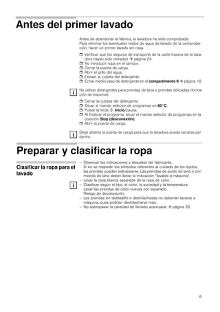 8
Antes del primer lavado
Antes de abandonar la fábrica, la lavadora ha sido comprobada.
Para eliminar los eventuales restos de agua de lavado de la comproba-
ción, hacer un primer lavado sin ropa.
 Verificar que los seguros de transporte de la parte trasera de la lava-
dora hayan sido retirados  página 24.
 No introducir ropa en el tambor.
 Cerrar la puerta de carga.
 Abrir el grifo del agua.
 Extraer la cubeta del detergente.
 Echar medio vaso de detergente en el compartimento II  página 10.
No utilizar detergentes para prendas de lana o prendas delicadas (forma-
ción de espuma).
 Cerrar la cubeta del detergente.
 Situar el mando selector de programas en 60°C.
 Pulsar la tecla ! Inicio/pausa.
 Al finalizar el programa, situar el mando selector de programas en la
posición Stop (desconexión).
 Abrir la puerta de carga.
Dejar abierta la puerta de carga para que la lavadora pueda secarse por
dentro.
Preparar y clasificar la ropa
Clasificar la ropa para el
lavado
– Observar las indicaciones y etiquetas del fabricante.
Si no se respetan los símbolos referentes al cuidado de los tejidos,
las prendas pueden estropearse. Las prendas de punto de lana o con
mezcla de lana deben llevar la indicación “lavable a máquina“.
– Lavar la ropa blanca separada de la ropa de color.
– Clasificar según el tipo, el color, la suciedad y la temperatura.
Lavar las prendas de color nuevas por separado.
Riesgo de decoloración.
– Las prendas sin dobladillo o deshilachadas no deberían lavarse a
máquina, pues podrían deshilacharse más.
– No sobrepasar la cantidad de llenado autorizada  página 28.
 