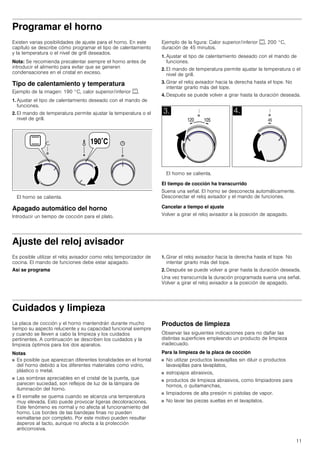 11
Programar el horno
Existen varias posibilidades de ajuste para el horno. En este
capítulo se describe cómo programar el tipo de calentamiento
y la temperatura o el nivel de grill deseados.
Nota: Se recomienda precalentar siempre el horno antes de
introducir el alimento para evitar que se generen
condensaciones en el cristal en exceso.
Tipo de calentamiento y temperatura
Ejemplo de la imagen: 190 °C, calor superior/inferior %.
1. Ajustar el tipo de calentamiento deseado con el mando de
funciones.
2. El mando de temperatura permite ajustar la temperatura o el
nivel de grill.
El horno se calienta.
Apagado automático del horno
Introducir un tiempo de cocción para el plato.
Ejemplo de la figura: Calor superior/inferior %, 200 °C,
duración de 45 minutos.
1. Ajustar el tipo de calentamiento deseado con el mando de
funciones.
2. El mando de temperatura permite ajustar la temperatura o el
nivel de grill.
3. Girar el reloj avisador hacia la derecha hasta el tope. No
intentar girarlo más del tope.
4. Después se puede volver a girar hasta la duración deseada.
El horno se calienta.
El tiempo de cocción ha transcurrido
Suena una señal. El horno se desconecta automáticamente.
Desconectar el reloj avisador y el mando de funciones.
Cancelar a tiempo el ajuste
Volver a girar el reloj avisador a la posición de apagado.
Ajuste del reloj avisador
Es posible utilizar el reloj avisador como reloj temporizador de
cocina. El mando de funciones debe estar apagado.
Así se programa
1. Girar el reloj avisador hacia la derecha hasta el tope. No
intentar girarlo más del tope.
2. Después se puede volver a girar hasta la duración deseada.
Una vez transcurrida la duración programada suena una señal.
Volver a girar el reloj avisador a la posición de apagado.
Cuidados y limpieza
La placa de cocción y el horno mantendrán durante mucho
tiempo su aspecto reluciente y su capacidad funcional siempre
y cuando se lleven a cabo la limpieza y los cuidados
pertinentes. A continuación se describen los cuidados y la
limpieza óptimos para los dos aparatos.
Notas
■ Es posible que aparezcan diferentes tonalidades en el frontal
del horno debido a los diferentes materiales como vidrio,
plástico o metal.
■ Las sombras apreciables en el cristal de la puerta, que
parecen suciedad, son reflejos de luz de la lámpara de
iluminación del horno.
■ El esmalte se quema cuando se alcanza una temperatura
muy elevada. Esto puede provocar ligeras decoloraciones.
Este fenómeno es normal y no afecta al funcionamiento del
horno. Los bordes de las bandejas finas no pueden
esmaltarse por completo. Por este motivo pueden resultar
ásperos al tacto, aunque no afecta a la protección
anticorrosiva.
Productos de limpieza
Observar las siguientes indicaciones para no dañar las
distintas superficies empleando un producto de limpieza
inadecuado.
Para la limpieza de la placa de cocción
■ No utilizar productos lavavajillas sin diluir o productos
lavavajillas para lavaplatos,
■ estropajos abrasivos,
■ productos de limpieza abrasivos, como limpiadores para
hornos, o quitamanchas,
■ limpiadores de alta presión ni pistolas de vapor.
■ No lavar las piezas sueltas en el lavaplatos.
 