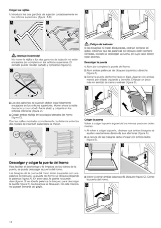14
Colgar las rejillas
1. Introducir los dos ganchos de sujeción cuidadosamente en
los orificios superiores. (figura A-B)
: ¡Montaje incorrecto!
No mover la rejilla si los dos ganchos de sujeción no están
encajados por completo en los orificios superiores. El
esmalte puede resultar dañado y romperse (figura C).
2. Los dos ganchos de sujeción deben estar totalmente
encajados en los orificios superiores. Mover ahora la rejilla
despacio y con cuidado hacia abajo y colgarla en los
orificios inferiores (figura D).
3. Colgar ambas rejillas en las placas laterales del horno
(figura E).
Con las rejillas montadas correctamente, la distancia entre los
dos niveles de inserción superiores es mayor.
Descolgar y colgar la puerta del horno
Para facilitar el desmontaje y la limpieza de los vidrios de la
puerta, se puede descolgar la puerta del horno.
Las bisagras de la puerta del horno están equipadas con una
palanca de bloqueo. La puerta del horno se bloquea plegando
la palanca (figura A). En este caso, la puerta no puede
descolgarse. Si se abre la palanca de bloqueo para descolgar
la puerta (figura B), las bisagras se bloquean. De esta manera,
no pueden cerrarse de golpe.
: ¡Peligro de lesiones!
Si las bisagras no están bloqueadas, podrían cerrarse de
golpe. Observar que las palancas de bloqueo estén siempre
cerradas, excepto al descolgar la puerta, en cuyo caso deben
estar abiertas.
Descolgar la puerta
1. Abrir por completo la puerta del horno.
2. Abrir ambas palancas de bloqueo izquierda y derecha
(figura A).
3. Cerrar la puerta del horno hasta el tope. Agarrar con ambas
manos por el lado izquierdo y derecho. Empujar un poco
más en sentido de cierre y extraer (figura B).
Colgar la puerta
Volver a colgar la puerta siguiendo los mismos pasos en orden
inverso.
1. Al volver a colgar la puerta, observar que ambas bisagras se
ajusten exactamente dentro de sus aberturas (figura A).
2. La ranura de las bisagras debe encajar por ambos lados
(figura B).
3. Volver a cerrar ambas palancas de bloqueo (figura C). Cerrar
la puerta del horno.
 