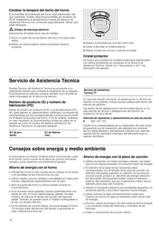16
Cambiar la lámpara del techo del horno
Si la bombilla de la lámpara del horno está deteriorada, hay
que cambiarla. Pueden adquirirse bombillas de recambio de
40 W resistentes a la temperatura a través del Servicio de
Asistencia Técnica o en comercios especializados. Utilizar solo
estas lámparas.
: ¡Peligro de descarga eléctrica!
Desconectar el fusible de la caja de fusibles.
1. Poner un paño de cocina dentro del horno frío para evitar
daños.
2. Retirar el cristal protector desenroscándolo hacia la
izquierda.
3. Sustituir la bombilla por otra del mismo tipo.
4. Volver a atornillar el cristal protector.
5. Retirar el paño de cocina y conectar el fusible.
Cristal protector
Se tienen que cambiar los cristales protectores deteriorados.
Los vidrios protectores se consiguen en el Servicio de
Asistencia Técnica. Indicar el n.º de producto y el n.º de
fabricación del aparato.
Servicio de Asistencia Técnica
Nuestro Servicio de Asistencia Técnica se encuentra a su
disposición siempre que necesite la reparación de su aparato.
Encontraremos la solución correcta; también a fin de evitar la
visita innecesaria de un técnico de servicio.
Número de producto (E) y número de
fabricación (FD)
Indicar el número de producto (E-Nr.) y el de fabricación (FD-
Nr.) para obtener un asesoramiento cualificado. La etiqueta de
características con los correspondientes números se encuentra
en el lateral de la puerta del horno. A fin de evitarse molestias
en caso necesario, le recomendamos anotar los datos de su
aparato así como el número de teléfono del Servicio de
Asistencia Técnica en el siguiente apartado.
En caso de manejo incorrecto, la asistencia de un técnico de
servicio no es gratuita, incluso aunque todavía esté dentro del
período de garantía.
Las señas de las delegaciones internacionales figuran en la
lista adjunta de centros y delegaciones del Servicio de
Asistencia Técnica Oficial.
Solicitud de reparación y asesoramiento en caso de averías
Confíe en la profesionalidad de su distribuidor. De este modo
se garantiza que la reparación sea realizada por personal
técnico especializado y debidamente instruido que, además,
dispone de los repuestos originales del fabricante para su
aparato doméstico.
Consejos sobre energía y medio ambiente
A continuación se ofrecen consejos sobre cómo hornear y asar
en el horno, cómo cocinar en la placa de cocción ahorrando
energía y cómo desechar correctamente el aparato.
Ahorro de energía con el horno
■ Precalentar el horno sólo cuando así se indique en la receta
o en las tablas de las instrucciones de uso.
■ Utilizar moldes oscuros, lacados o esmaltados en negro para
hornear. Absorberán especialmente bien el calor.
■ Abrir la puerta del horno lo menos posible durante su
funcionamiento.
■ Si se hornean varios pasteles, hacerlo preferiblemente uno
detrás de otro. El horno estará todavía caliente. De esta
manera, se reducirá el tiempo de cocción del segundo
pastel. También se pueden poner 2 moldes rectangulares a
la vez, uno al lado del otro.
■ En los tiempos de cocción largos, se puede apagar el horno
10 minutos antes del término del tiempo y aprovechar el
calor residual para terminar.
Ahorro de energía con la placa de cocción
■ Utilizar recipientes con bases gruesas y planas. Las bases
que no son planas necesitan un consumo mayor de energía.
■ El diámetro de la base de los recipientes debe
corresponderse con el tamaño de la zona de cocción. Un
diámetro demasiado pequeño en relación con la zona de
cocción puede producir un derroche de energía. Atención:
los fabricantes de recipientes suelen indicar el diámetro
superior del recipiente, que por lo general es mayor que el
diámetro de la base del recipiente.
■ Utilizar un recipiente pequeño para cantidades pequeñas. Un
recipiente grande y poco lleno requiere mucha energía.
■ Utilizar siempre la tapa correspondiente a cada cazo.
Cuando se cocina sin tapa se necesitan cuatro veces más
de energía.
■ Al cocer, utilizar poca agua. De este modo se ahorra energía
y se conservan todas las vitaminas y minerales de las
verduras.
■ Volver a una posición de cocción inferior.
N.º de pro-
ducto.
N.º de fabrica-
ción.
Servicio de Asistencia
Técnica O
E 902 145 150
 