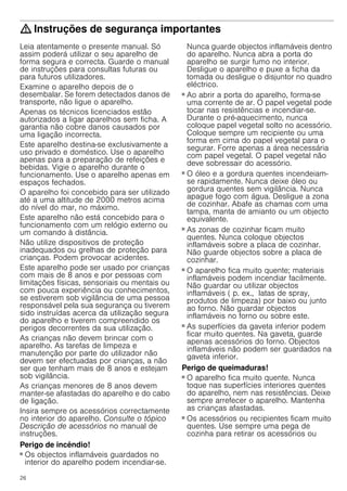 26
: Instruções de segurança importantes
Leia atentamente o presente manual. Só
assim poderá utilizar o seu aparelho de
forma segura e correcta. Guarde o manual
de instruções para consultas futuras ou
para futuros utilizadores.
Examine o aparelho depois de o
desembalar. Se forem detectados danos de
transporte, não ligue o aparelho.
Apenas os técnicos licenciados estão
autorizados a ligar aparelhos sem ficha. A
garantia não cobre danos causados por
uma ligação incorrecta.
Este aparelho destina-se exclusivamente a
uso privado e doméstico. Use o aparelho
apenas para a preparação de refeições e
bebidas. Vigie o aparelho durante o
funcionamento. Use o aparelho apenas em
espaços fechados.
O aparelho foi concebido para ser utilizado
até a uma altitude de 2000 metros acima
do nível do mar, no máximo.
Este aparelho não está concebido para o
funcionamento com um relógio externo ou
um comando à distância.
Não utilize dispositivos de proteção
inadequados ou grelhas de proteção para
crianças. Podem provocar acidentes.
Este aparelho pode ser usado por crianças
com mais de 8 anos e por pessoas com
limitações físicas, sensoriais ou mentais ou
com pouca experiência ou conhecimentos,
se estiverem sob vigilância de uma pessoa
responsável pela sua segurança ou tiverem
sido instruídas acerca da utilização segura
do aparelho e tiverem compreendido os
perigos decorrentes da sua utilização.
As crianças não devem brincar com o
aparelho. As tarefas de limpeza e
manutenção por parte do utilizador não
devem ser efectuadas por crianças, a não
ser que tenham mais de 8 anos e estejam
sob vigilância.
As crianças menores de 8 anos devem
manter-se afastadas do aparelho e do cabo
de ligação.
Insira sempre os acessórios correctamente
no interior do aparelho. Consulte o tópico
Descrição de acessórios no manual de
instruções.
Perigo de incêndio!
■ Os objectos inflamáveis guardados no
interior do aparelho podem incendiar-se.
Nunca guarde objectos inflamáveis dentro
do aparelho. Nunca abra a porta do
aparelho se surgir fumo no interior.
Desligue o aparelho e puxe a ficha da
tomada ou desligue o disjuntor no quadro
eléctrico.
Perigo de incêndio!
■ Ao abrir a porta do aparelho, forma-se
uma corrente de ar. O papel vegetal pode
tocar nas resistências e incendiar-se.
Durante o pré-aquecimento, nunca
coloque papel vegetal solto no acessório.
Coloque sempre um recipiente ou uma
forma em cima do papel vegetal para o
segurar. Forre apenas a área necessária
com papel vegetal. O papel vegetal não
deve sobressair do acessório.
Perigo de incêndio!
■ O óleo e a gordura quentes incendeiam-
se rapidamente. Nunca deixe óleo ou
gordura quentes sem vigilância. Nunca
apague fogo com água. Desligue a zona
de cozinhar. Abafe as chamas com uma
tampa, manta de amianto ou um objecto
equivalente.
Perigo de incêndio!
■ As zonas de cozinhar ficam muito
quentes. Nunca coloque objectos
inflamáveis sobre a placa de cozinhar.
Não guarde objectos sobre a placa de
cozinhar.
Perigo de incêndio!
■ O aparelho fica muito quente; materiais
inflamáveis podem incendiar facilmente.
Não guardar ou utilizar objectos
inflamáveis ( p. ex., latas de spray,
produtos de limpeza) por baixo ou junto
ao forno. Não guardar objectos
inflamáveis no forno ou sobre este.
Perigo de incêndio!
■ As superfícies da gaveta inferior podem
ficar muito quentes. Na gaveta, guarde
apenas acessórios do forno. Objectos
inflamáveis não podem ser guardados na
gaveta inferior.
Perigo de queimaduras!
■ O aparelho fica muito quente. Nunca
toque nas superfícies interiores quentes
do aparelho, nem nas resistências. Deixe
sempre arrefecer o aparelho. Mantenha
as crianças afastadas.
Perigo de queimaduras!
■ Os acessórios ou recipientes ficam muito
quentes. Use sempre uma pega de
cozinha para retirar os acessórios ou
 