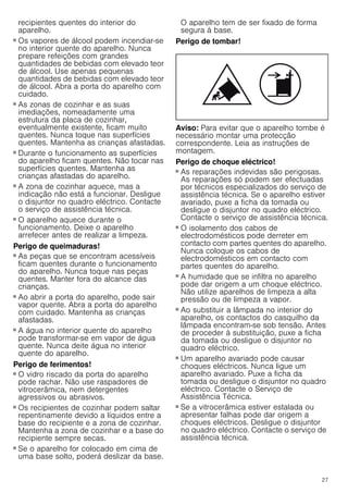 27
recipientes quentes do interior do
aparelho.
Perigo de queimaduras!
■ Os vapores de álcool podem incendiar-se
no interior quente do aparelho. Nunca
prepare refeições com grandes
quantidades de bebidas com elevado teor
de álcool. Use apenas pequenas
quantidades de bebidas com elevado teor
de álcool. Abra a porta do aparelho com
cuidado.
Perigo de queimaduras!
■ As zonas de cozinhar e as suas
imediações, nomeadamente uma
estrutura da placa de cozinhar,
eventualmente existente, ficam muito
quentes. Nunca toque nas superfícies
quentes. Mantenha as crianças afastadas.
Perigo de queimaduras!
■ Durante o funcionamento as superfícies
do aparelho ficam quentes. Não tocar nas
superfícies quentes. Mantenha as
crianças afastadas do aparelho.
Perigo de queimaduras!
■ A zona de cozinhar aquece, mas a
indicação não está a funcionar. Desligue
o disjuntor no quadro eléctrico. Contacte
o serviço de assistência técnica.
Perigo de queimaduras!
■ O aparelho aquece durante o
funcionamento. Deixe o aparelho
arrefecer antes de realizar a limpeza.
Perigo de queimaduras!
■ As peças que se encontram acessíveis
ficam quentes durante o funcionamento
do aparelho. Nunca toque nas peças
quentes. Manter fora do alcance das
crianças.
Perigo de queimaduras!
■ Ao abrir a porta do aparelho, pode sair
vapor quente. Abra a porta do aparelho
com cuidado. Mantenha as crianças
afastadas.
Perigo de queimaduras!
■ A água no interior quente do aparelho
pode transformar-se em vapor de água
quente. Nunca deite água no interior
quente do aparelho.
Perigo de ferimentos!
■ O vidro riscado da porta do aparelho
pode rachar. Não use raspadores de
vitrocerâmica, nem detergentes
agressivos ou abrasivos.
Perigo de ferimentos!
■ Os recipientes de cozinhar podem saltar
repentinamente devido a líquidos entre a
base do recipiente e a zona de cozinhar.
Mantenha a zona de cozinhar e a base do
recipiente sempre secas.
Perigo de ferimentos!
■ Se o aparelho for colocado em cima de
uma base solto, poderá deslizar da base.
O aparelho tem de ser fixado de forma
segura à base.
Perigo de tombar!
Aviso: Para evitar que o aparelho tombe é
necessário montar uma protecção
correspondente. Leia as instruções de
montagem.
Perigo de choque eléctrico!
■ As reparações indevidas são perigosas.
As reparações só podem ser efectuadas
por técnicos especializados do serviço de
assistência técnica. Se o aparelho estiver
avariado, puxe a ficha da tomada ou
desligue o disjuntor no quadro eléctrico.
Contacte o serviço de assistência técnica.
Perigo de choque eléctrico!
■ O isolamento dos cabos de
electrodomésticos pode derreter em
contacto com partes quentes do aparelho.
Nunca coloque os cabos de
electrodomésticos em contacto com
partes quentes do aparelho.
Perigo de choque eléctrico!
■ A humidade que se infiltra no aparelho
pode dar origem a um choque eléctrico.
Não utilize aparelhos de limpeza a alta
pressão ou de limpeza a vapor.
Perigo de choque eléctrico!
■ Ao substituir a lâmpada no interior do
aparelho, os contactos do casquilho da
lâmpada encontram-se sob tensão. Antes
de proceder à substituição, puxe a ficha
da tomada ou desligue o disjuntor no
quadro eléctrico.
Perigo de choque eléctrico!
■ Um aparelho avariado pode causar
choques eléctricos. Nunca ligue um
aparelho avariado. Puxe a ficha da
tomada ou desligue o disjuntor no quadro
eléctrico. Contacte o Serviço de
Assistência Técnica.
Perigo de choque eléctrico!
■ Se a vitrocerâmica estiver estalada ou
apresentar falhas pode dar origem a
choques eléctricos. Desligue o disjuntor
no quadro eléctrico. Contacte o serviço de
assistência técnica.
 