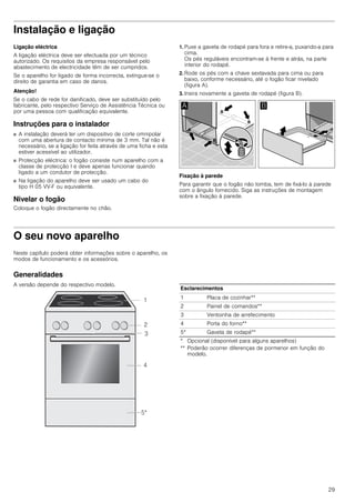 29
Instalação e ligação
Ligação eléctrica
A ligação eléctrica deve ser efectuada por um técnico
autorizado. Os requisitos da empresa responsável pelo
abastecimento de electricidade têm de ser cumpridos.
Se o aparelho for ligado de forma incorrecta, extingue-se o
direito de garantia em caso de danos.
Atenção!
Se o cabo de rede for danificado, deve ser substituído pelo
fabricante, pelo respectivo Serviço de Assistência Técnica ou
por uma pessoa com qualificação equivalente.
Instruções para o instalador
■ A instalação deverá ter um dispositivo de corte omnipolar
com uma abertura de contacto mínima de 3 mm. Tal não é
necessário, se a ligação for feita através de uma ficha e esta
estiver acessível ao utilizador.
■ Protecção eléctrica: o fogão consiste num aparelho com a
classe de protecção I e deve apenas funcionar quando
ligado a um condutor de protecção.
■ Na ligação do aparelho deve ser usado um cabo do
tipo H 05 VV-F ou equivalente.
Nivelar o fogão
Coloque o fogão directamente no chão.
1. Puxe a gaveta de rodapé para fora e retire-a, puxando-a para
cima.
Os pés reguláveis encontram-se à frente e atrás, na parte
interior do rodapé.
2. Rode os pés com a chave sextavada para cima ou para
baixo, conforme necessário, até o fogão ficar nivelado
(figura A).
3. Insira novamente a gaveta de rodapé (figura B).
Fixação à parede
Para garantir que o fogão não tomba, tem de fixá-lo à parede
com o ângulo fornecido. Siga as instruções de montagem
sobre a fixação à parede.
O seu novo aparelho
Neste capítulo poderá obter informações sobre o aparelho, os
modos de funcionamento e os acessórios.
Generalidades
A versão depende do respectivo modelo.
Esclarecimentos
1 Placa de cozinhar**
2 Painel de comandos**
3 Ventoinha de arrefecimento
4 Porta do forno**
5* Gaveta de rodapé**
* Opcional (disponível para alguns aparelhos)
** Poderão ocorrer diferenças de pormenor em função do
modelo.
 