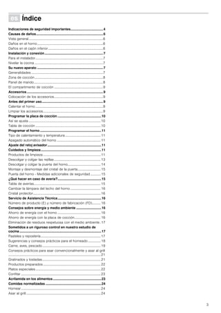 3
Û Índice[es]Instruccionesdeuso
Indicaciones de seguridad importantes...................................4
Causas de daños........................................................................6
Vista general........................................................................................6
Daños en el horno..............................................................................6
Daños en el cajón inferior.................................................................6
Instalación y conexión...............................................................7
Para el instalador................................................................................7
Nivelar la cocina .................................................................................7
Su nuevo aparato .......................................................................7
Generalidades .....................................................................................7
Zona de cocción.................................................................................8
Panel de mando..................................................................................8
El compartimento de cocción ..........................................................9
Accesorios ..................................................................................9
Colocación de los accesorios..........................................................9
Antes del primer uso..................................................................9
Calentar el horno ................................................................................9
Limpiar los accesorios.......................................................................9
Programar la placa de cocción ...............................................10
Así se ajusta .....................................................................................10
Tabla de cocción .............................................................................10
Programar el horno ..................................................................11
Tipo de calentamiento y temperatura..........................................11
Apagado automático del horno ....................................................11
Ajuste del reloj avisador..........................................................11
Cuidados y limpieza.................................................................11
Productos de limpieza ....................................................................11
Descolgar y colgar las rejillas .......................................................13
Descolgar y colgar la puerta del horno.......................................14
Montaje y desmontaje del cristal de la puerta........................... 15
Puerta del horno - Medidas adicionales de seguridad ............ 15
¿Qué hacer en caso de avería?...............................................15
Tabla de averías...............................................................................15
Cambiar la lámpara del techo del horno.................................... 16
Cristal protector................................................................................16
Servicio de Asistencia Técnica...............................................16
Número de producto (E) y número de fabricación (FD).......... 16
Consejos sobre energía y medio ambiente ...........................16
Ahorro de energía con el horno ...................................................16
Ahorro de energía con la placa de cocción............................... 16
Eliminación de residuos respetuosa con el medio ambiente. 17
Sometidos a un riguroso control en nuestro estudio de
cocina........................................................................................17
Pasteles y repostería.......................................................................17
Sugerencias y consejos prácticos para el horneado............... 18
Carne, aves, pescado.....................................................................19
Consejos prácticos para asar convencionalmente y asar al grill
.............................................................................................................21
Gratinados y tostadas.....................................................................21
Productos preparados....................................................................22
Platos especiales.............................................................................22
Confitar ..............................................................................................23
Acrilamida en los alimentos....................................................23
Comidas normalizadas ............................................................24
Hornear..............................................................................................24
Asar al grill ........................................................................................24
 