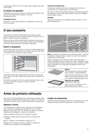 31
A regulação máxima é de 120. Não rodar o relógio para além
deste ajuste.
O interior do aparelho
A lâmpada do forno encontra-se no interior do aparelho. Uma
turbina de arrefecimento protege o forno do
sobreaquecimento.
Lâmpada do forno
Enquanto o forno está a trabalhar, a lâmpada no interior do
forno fica acesa.
Turbina de arrefecimento
A turbina de arrefecimento liga e desliga-se conforme for
necessário. O ar quente sai por cima da porta.
Para que o interior do aparelho arrefeça mais depressa depois
da utilização, a turbina de arrefecimento continua a trabalhar
durante algum tempo.
Atenção!
Não tape as ranhuras de ventilação. Caso contrário, o forno
pode sobreaquecer.
O seu acessório
O acessório fornecido é adequado para preparar muitos
pratos. Assegure-se de que insere sempre o acessório com o
lado correcto no interior do aparelho.
Para que alguns pratos ainda fiquem melhores ou para que o
manuseamento do seu forno se torne ainda mais confortável,
existe uma grande oferta de acessórios especiais.
Inserir o acessório
O acessório pode ser inserido no forno em 5 alturas diferentes.
Insira o acessório sempre até ao encosto, para que não fique
em contacto com a porta de vidro do forno.
O acessório pode ser puxado para fora, mais ou menos até
meio, sem que tombe. Desta forma pode retirar facilmente os
alimentos.
Ao inserir o acessório no forno, prestar atenção à zona curva
na parte de trás do acessório. Só assim encaixa
correctamente.
Nota: O acessório pode deformar-se devido ao calor. Logo que
o acessório arrefeça, volta a assumir a sua forma original. A
função não é influenciada.
Agarre o tabuleiro com ambas as mãos, dos dois lados, e
insira-o paralelamente na estrutura. Ao inserir o tabuleiro, evite
movimentos para a direita ou esquerda. Caso contrário, é difícil
inserir o tabuleiro. As superfícies esmaltadas podem ficar
danificadas.
Antes da primeira utilização
Aqui encontrará informações acerca dos passos a seguir antes
de preparar refeições pela primeira vez no seu forno. Antes de
começar a cozinhar, leia o capítulo Indicações de segurança.
Aquecer o forno
A fim de eliminar o cheiro a novo, aqueça o forno fechado e
vazio. Para isso, o ideal é ligar durante uma hora o Calor
superior/inferior % a 240 °C. Verifique se não se encontram
resíduos da embalagem no interior do aparelho.
Areje a cozinha enquanto o forno estiver a aquecer.
1. Regule o Calor superior/inferior % com o selector de
funções.
2. Com o selector de temperatura regule 240 °C.
Desligue o forno após uma hora, rodando o selector de
funções para a posição inicial (desligado).
Limpar os acessórios
Antes da primeira utilização, lave bem os acessórios com uma
solução de água quente e detergente e um pano macio.
Grelha
Para recipientes, formas de bolos,
assar, grelhar e ultracongelados.
Inserir no forno a grelha com o lado
aberto virado para a porta do forno
e a curvatura virada para baixo ¾.
Tabuleiro em esmalte
Para bolos e bolachas.
Inserir no forno o tabuleiro com a
parte oblíqua para a frente.
 