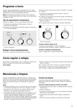 33
Programar o forno
Existem várias possibilidades de regulação do forno. Neste
capítulo, explicamos-lhe como ajustar o tipo de aquecimento e
temperatura ou o nível de grelhador pretendido.
Nota: Recomenda-se pré-aquecer sempre o forno antes de
introduzir o alimento para evitar que se gere uma condensação
excessiva no vidro.
Tipo de aquecimento e temperatura
Exemplo na imagem: 190 °C, calor superior/inferior %.
1. O selector de funções permite-lhe ajustar o modo de
aquecimento pretendido.
2. O selector de temperatura permite-lhe regular a temperatura
ou o nível do grelhador.
O forno é aquecido.
Desligar o forno automaticamente
Introduza um tempo de cozedura para o seu prato.
Exemplo na figura: Calor superior/inferior %, 200 °C, duração
45 minutos.
1. O selector de funções permite-lhe ajustar o modo de
aquecimento pretendido.
2. O selector de temperatura permite-lhe regular a temperatura
ou o nível do grelhador.
3. Rodar o relógio para a direita até ao encosto. Não rodar para
além do encosto.
4. Em seguida, pode repor o tempo de duração pretendido.
O forno é aquecido.
O tempo cozedura chegou ao fim
É emitido um sinal acústico. O forno é desligado
automaticamente. Desligue o relógio o selector de funções.
Cancelar a regulação antecipadamente
Repor o relógio para a posição DESLIGADO.
Como regular o relógio
Pode utilizar o temporizador como um relógio de cozinha com
alarme. O selector de funções deve estar desligado.
Como regular
1. Rodar o relógio para a direita até ao encosto. Não rodar para
além do encosto.
2. Em seguida, pode repor o tempo de duração pretendido.
Após decorrer o tempo de duração ajustado soa um sinal
sonoro. Repor o relógio para a posição DESLIGADO.
Manutenção e limpeza
Quando cuidadosamente mantidos e limpos, a sua placa de
cozinhar e o seu forno deverão conservar-se em óptimo estado
geral e de funcionamento. No presente capítulo explicar-lhe-
emos como deverá proceder à manutenção e limpeza de
ambos.
Notas
■ Pequenas diferenças de cor na parte frontal do forno devem-
se a diversos materiais, tais como vidro, plástico ou metal.
■ Sombras no vidro da porta, com aspecto estriado, são
reflexos de luz causados pela lâmpada do forno.
■ O esmalte é aplicado a temperaturas muito elevadas, o que
poderá originar pequenas diferenças de coloração. Isso é
normal e não tem qualquer influência na função que
desempenha. Não é possível esmaltar totalmente as arestas
de chapas finas. Como tal, as mesmas podem apresentar-se
ásperas. A protecção anticorrosão não é afectada.
Produto de limpeza
Para que as diferentes superfícies não sejam danificadas
devido a produtos de limpeza errados, observe as seguintes
indicações.
Durante a limpeza da placa de cozinhar, não utilizar
■ detergente da loiça não diluído ou detergente para máquinas
de lavar loiça,
■ esponjas abrasivas,
■ produtos de limpeza agressivos, como produtos de limpeza
para fornos ou tira-nódoas,
■ equipamentos de limpeza a alta pressão ou pistolas de
vapor.
■ Não limpar peças individuais na máquina de lavar loiça.
 