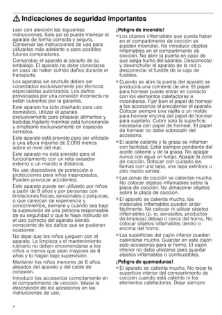 4
: Indicaciones de seguridad importantes
Leer con atención las siguientes
instrucciones. Solo así se puede manejar el
aparato de forma correcta y segura.
Conservar las instrucciones de uso para
utilizarlas más adelante o para posibles
futuros compradores.
Comprobar el aparato al sacarlo de su
embalaje. El aparato no debe conectarse
en caso de haber sufrido daños durante el
transporte.
Los aparatos sin enchufe deben ser
conectados exclusivamente por técnicos
especialistas autorizados. Los daños
provocados por una conexión incorrecta no
están cubiertos por la garantía.
Este aparato ha sido diseñado para uso
doméstico. Utilizar el aparato
exclusivamente para preparar alimentos y
bebidas.Vigilarlo mientras está funcionando
y emplearlo exclusivamente en espacios
cerrados.
Este aparato está previsto para ser utilizado
a una altura máxima de 2.000 metros
sobre el nivel del mar.
Este aparato no está previsto para el
funcionamiento con un reloj avisador
externo o un mando a distancia.
No use dispositivos de protección o
protecciones para niños inapropiados.
Pueden provocar accidentes.
Este aparato puede ser utilizado por niños
a partir de 8 años y por personas con
limitaciones físicas, sensoriales o psíquicas,
o que carezcan de experiencia y
conocimientos, siempre y cuando sea bajo
la supervisión de una persona responsable
de su seguridad o que le haya instruido en
el uso correcto del aparato siendo
consciente de los daños que se pudieran
ocasionar.
No dejar que los niños jueguen con el
aparato. La limpieza y el mantenimiento
rutinario no deben encomendarse a los
niños a menos que sean mayores de 8
años y lo hagan bajo supervisión.
Mantener los niños menores de 8 años
alejados del aparato y del cable de
conexión.
Introducir los accesorios correctamente en
el compartimento de cocción. Véase la
descripción de los accesorios en las
instrucciones de uso.
¡Peligro de incendio!
■ Los objetos inflamables que pueda haber
en el compartimento de cocción se
pueden incendiar. No introducir objetos
inflamables en el compartimento de
cocción. No abrir la puerta en caso de
que salga humo del aparato. Desconectar
y desenchufar el aparato de la red o
desconectar el fusible de la caja de
fusibles.
¡Peligro de incendio!
■ Cuando se abre la puerta del aparato se
producirá una corriente de aire. El papel
para hornear puede entrar en contacto
con los elementos calefactores e
incendiarse. Fijar bien el papel de hornear
a los accesorios al precalentar el aparato.
Colocar siempre una vajilla o un molde
para hornear encima del papel de hornear
para sujetarlo. Cubrir solo la superficie
necesaria con papel de hornear. El papel
de hornear no debe sobresalir del
accesorio.
¡Peligro de incendio!
■ El aceite caliente y la grasa se inflaman
con facilidad. Estar siempre pendiente del
aceite caliente y de la grasa. No apagar
nunca con agua un fuego. Apagar la zona
de cocción. Sofocar con cuidado las
llamas con una tapa, una tapa extintora u
otro medio similar.
¡Peligro de incendio!
■ Las zonas de cocción se calientan mucho.
No colocar objetos inflamables sobre la
placa de cocción. No almacenar objetos
sobre la placa de cocción.
¡Peligro de incendio!
■ El aparato se calienta mucho, los
materiales inflamables pueden arder
fácilmente. No colocar ni utilizar objetos
inflamables (p. ej. aerosoles, productos
de limpieza) debajo o cerca del horno. No
colocar objetos inflamables dentro o
encima del horno.
¡Peligro de incendio!
■ Las superficies del cajón inferior pueden
calentarse mucho. Guardar en este cajón
solo accesorios para el horno. El cajón
inferior no debe utilizarse para guardar
objetos inflamables o combustibles.
¡Peligro de quemaduras!
■ El aparato se calienta mucho. No tocar la
superficie interior del compartimento de
cocción cuando está caliente ni los
elementos calefactores. Dejar siempre
 