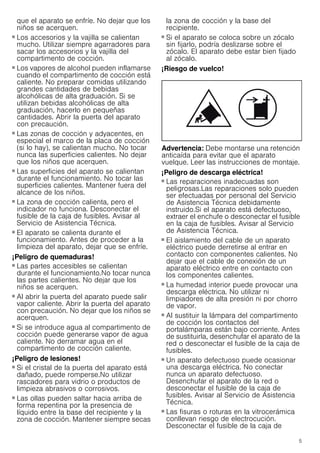 5
que el aparato se enfríe. No dejar que los
niños se acerquen.
¡Peligro de quemaduras!
■ Los accesorios y la vajilla se calientan
mucho. Utilizar siempre agarradores para
sacar los accesorios y la vajilla del
compartimento de cocción.
¡Peligro de quemaduras!
■ Los vapores de alcohol pueden inflamarse
cuando el compartimento de cocción está
caliente. No preparar comidas utilizando
grandes cantidades de bebidas
alcohólicas de alta graduación. Si se
utilizan bebidas alcohólicas de alta
graduación, hacerlo en pequeñas
cantidades. Abrir la puerta del aparato
con precaución.
¡Peligro de quemaduras!
■ Las zonas de cocción y adyacentes, en
especial el marco de la placa de cocción
(si lo hay), se calientan mucho. No tocar
nunca las superficies calientes. No dejar
que los niños que acerquen.
¡Peligro de quemaduras!
■ Las superficies del aparato se calientan
durante el funcionamiento. No tocar las
superficies calientes. Mantener fuera del
alcance de los niños.
¡Peligro de quemaduras!
■ La zona de cocción calienta, pero el
indicador no funciona. Desconectar el
fusible de la caja de fusibles. Avisar al
Servicio de Asistencia Técnica.
¡Peligro de quemaduras!
■ El aparato se calienta durante el
funcionamiento. Antes de proceder a la
limpieza del aparato, dejar que se enfríe.
¡Peligro de quemaduras!
■ Las partes accesibles se calientan
durante el funcionamiento.No tocar nunca
las partes calientes. No dejar que los
niños se acerquen.
¡Peligro de quemaduras!
■ Al abrir la puerta del aparato puede salir
vapor caliente. Abrir la puerta del aparato
con precaución. No dejar que los niños se
acerquen.
¡Peligro de quemaduras!
■ Si se introduce agua al compartimento de
cocción puede generarse vapor de agua
caliente. No derramar agua en el
compartimento de cocción caliente.
¡Peligro de lesiones!
■ Si el cristal de la puerta del aparato está
dañado, puede romperse.No utilizar
rascadores para vidrio o productos de
limpieza abrasivos o corrosivos.
¡Peligro de lesiones!
■ Las ollas pueden saltar hacia arriba de
forma repentina por la presencia de
líquido entre la base del recipiente y la
zona de cocción. Mantener siempre secas
la zona de cocción y la base del
recipiente.
¡Peligro de lesiones!
■ Si el aparato se coloca sobre un zócalo
sin fijarlo, podría deslizarse sobre el
zócalo. El aparato debe estar bien fijado
al zócalo.
¡Riesgo de vuelco!
Advertencia: Debe montarse una retención
anticaída para evitar que el aparato
vuelque. Leer las instrucciones de montaje.
¡Peligro de descarga eléctrica!
■ Las reparaciones inadecuadas son
peligrosas.Las reparaciones solo pueden
ser efectuadas por personal del Servicio
de Asistencia Técnica debidamente
instruido.Si el aparato está defectuoso,
extraer el enchufe o desconectar el fusible
en la caja de fusibles. Avisar al Servicio
de Asistencia Técnica.
¡Peligro de descarga eléctrica!
■ El aislamiento del cable de un aparato
eléctrico puede derretirse al entrar en
contacto con componentes calientes. No
dejar que el cable de conexión de un
aparato eléctrico entre en contacto con
los componentes calientes.
¡Peligro de descarga eléctrica!
■ La humedad interior puede provocar una
descarga eléctrica. No utilizar ni
limpiadores de alta presión ni por chorro
de vapor.
¡Peligro de descarga eléctrica!
■ Al sustituir la lámpara del compartimento
de cocción los contactos del
portalámparas están bajo corriente. Antes
de sustituirla, desenchufar el aparato de la
red o desconectar el fusible de la caja de
fusibles.
¡Peligro de descarga eléctrica!
■ Un aparato defectuoso puede ocasionar
una descarga eléctrica. No conectar
nunca un aparato defectuoso.
Desenchufar el aparato de la red o
desconectar el fusible de la caja de
fusibles. Avisar al Servicio de Asistencia
Técnica.
¡Peligro de descarga eléctrica!
■ Las fisuras o roturas en la vitrocerámica
conllevan riesgo de electrocución.
Desconectar el fusible de la caja de
 