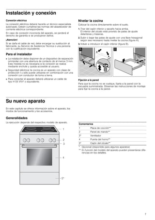 7
Instalación y conexión
Conexión eléctrica
La conexión eléctrica deberá hacerla un técnico especialista
autorizado. Deben cumplirse las normas del abastecedor de
corriente eléctrica correspondiente.
En caso de conexión incorrecta del aparato, se perderá el
derecho de garantía si se produjeran daños.
¡Atención!
Si se daña el cable de red, debe encargar su sustitución al
fabricante, su Servicio de Asistencia Técnica o una persona
con la cualificación equivalente.
Para el instalador
■ La instalación debe disponer de un dispositivo de separación
omnipolar con una abertura de contacto de al menos 3 mm.
Esta medida no es necesaria si la conexión se realiza
mediante enchufe y queda accesible al usuario.
■ Seguridad eléctrica: la cocina es un aparato con clase de
protección I y sólo puede utilizarse en combinación con una
conexión con conductor de toma a tierra.
■ Para conectar el aparato deberá utilizarse un cable de
tipo H 05 VV-F o equivalente.
Nivelar la cocina
Colocar la cocina directamente sobre el suelo.
1. Tirar del cajón inferior y sacarlo hacia arriba.
El interior del zócalo está provisto de patas de ajuste
delanteras y traseras.
2. Subir o bajar las patas de ajuste con una llave hexagonal
según sea necesario hasta nivelar la cocina (figura A).
3. Volver a introducir el cajón inferior (figura B).
Fijación a la pared
Para que la cocina no se vuelque, fijarla a la pared con la
escuadra suministrada. Observar las instrucciones de montaje
para fijar la cocina a la pared.
Su nuevo aparato
En este capítulo se ofrece información sobre el aparato, los
modos de funcionamiento y los accesorios.
Generalidades
La ejecución depende del respectivo modelo de aparato.
Comentarios
1 Placa de cocción**
2 Panel de mando**
3* Ventilador
4 Puerta del horno**
5* Cajón del zócalo**
* Opcional (disponible para algunos aparatos)
** En función del modelo del aparato pueden presentarse dife-
rencias en los detalles.
 