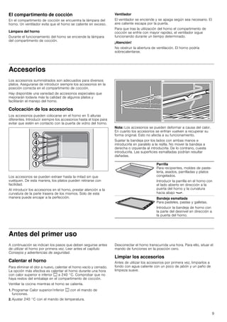 9
El compartimento de cocción
En el compartimento de cocción se encuentra la lámpara del
horno. Un ventilador evita que el horno se caliente en exceso.
Lámpara del horno
Durante el funcionamiento del horno se enciende la lámpara
del compartimento de cocción.
Ventilador
El ventilador se enciende y se apaga según sea necesario. El
aire caliente escapa por la puerta.
Para que tras la utilización del horno el compartimento de
cocción se enfríe con mayor rapidez, el ventilador sigue
funcionando durante un tiempo determinado.
¡Atención!
No obstruir la abertura de ventilación. El horno podría
sobrecalentarse.
Accesorios
Los accesorios suministrados son adecuados para diversos
platos. Asegurarse de introducir siempre los accesorios en la
posición correcta en el compartimento de cocción.
Hay disponible una variedad de accesorios especiales que
mejorarán todavía más la calidad de algunos platos y
facilitarán el manejo del horno.
Colocación de los accesorios
Los accesorios pueden colocarse en el horno en 5 alturas
diferentes. Introducir siempre los accesorios hasta el tope para
evitar que estén en contacto con la puerta de vidrio del horno.
Los accesorios se pueden extraer hasta la mitad sin que
vuelquen. De esta manera, los platos pueden retirarse con
facilidad.
Al introducir los accesorios en el horno, prestar atención a la
curvatura de la parte trasera de los mismos. Solo de esta
manera puede encajar a la perfección.
Nota: Los accesorios se pueden deformar a causa del calor.
En cuanto los accesorios se enfrían vuelven a recuperar su
forma original. Esto no afecta a su funcionamiento.
Sujetar la bandeja por los lados con ambas manos e
introducirla en paralelo a la rejilla. No mover la bandeja a
derecha o izquierda al introducirla. De lo contrario, cuesta
introducirla. Las superficies esmaltadas podrían resultar
dañadas.
Antes del primer uso
A continuación se indican los pasos que deben seguirse antes
de utilizar el horno por primera vez. Leer antes el capítulo
Consejos y advertencias de seguridad.
Calentar el horno
Para eliminar el olor a nuevo, calentar el horno vacío y cerrado.
La opción más efectiva es calentar el horno durante una hora
con calor superior e inferior % a 240 °C. Comprobar que no
haya restos del embalaje en el compartimento de cocción.
Ventilar la cocina mientras el horno se calienta.
1. Programar Calor superior/inferior % con el mando de
funciones.
2. Ajustar 240 °C con el mando de temperatura.
Desconectar el horno transcurrida una hora. Para ello, situar el
mando de funciones en la posición cero.
Limpiar los accesorios
Antes de utilizar los accesorios por primera vez, limpiarlos a
fondo con agua caliente con un poco de jabón y un paño de
limpieza suave.
Parrilla
Para recipientes, moldes de paste-
lería, asados, parrilladas y platos
congelados.
Introducir la parrilla en el horno con
el lado abierto en dirección a la
puerta del horno y la curvatura
hacia abajo ¾.
Bandeja esmaltada
Para pasteles, pastas y galletas.
Introducir la bandeja de horno con
la parte del desnivel en dirección a
la puerta del horno.
 