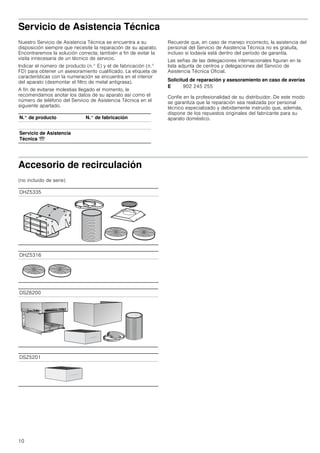 10
Servicio de Asistencia Técnica
Nuestro Servicio de Asistencia Técnica se encuentra a su
disposición siempre que necesite la reparación de su aparato.
Encontraremos la solución correcta; también a fin de evitar la
visita innecesaria de un técnico de servicio.
Indicar el número de producto (n.° E) y el de fabricación (n.°
FD) para obtener un asesoramiento cualificado. La etiqueta de
características con la numeración se encuentra en el interior
del aparato (desmontar el filtro de metal antigrasa).
A fin de evitarse molestias llegado el momento, le
recomendamos anotar los datos de su aparato así como el
número de teléfono del Servicio de Asistencia Técnica en el
siguiente apartado.
Recuerde que, en caso de manejo incorrecto, la asistencia del
personal del Servicio de Asistencia Técnica no es gratuita,
incluso si todavía está dentro del período de garantía.
Las señas de las delegaciones internacionales figuran en la
lista adjunta de centros y delegaciones del Servicio de
Asistencia Técnica Oficial.
Solicitud de reparación y asesoramiento en caso de averías
Confíe en la profesionalidad de su distribuidor. De este modo
se garantiza que la reparación sea realizada por personal
técnico especializado y debidamente instruido que, además,
dispone de los repuestos originales del fabricante para su
aparato doméstico.
Accesorio de recirculación
(no incluido de serie)
N.° de producto N.° de fabricación
Servicio de Asistencia
Técnica O
E 902 245 255
DHZ5335
DHZ5316
DSZ6200
DSZ5201
 