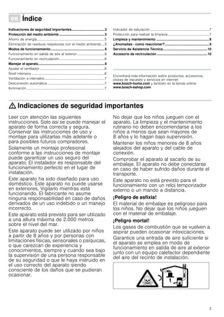 3
Û Índice[es]Instruccionesdeuso
Indicaciones de seguridad importantes...................................3
Protección del medio ambiente ................................................5
Ahorro de energía...............................................................................5
Eliminación de residuos respetuosa con el medio ambiente....5
Modos de funcionamiento.........................................................6
Funcionamiento en salida de aire al exterior ................................6
Funcionamiento en recirculación.....................................................6
Manejar el aparato......................................................................6
Ajustar el ventilador............................................................................6
Nivel intensivo......................................................................................6
Ventilación a intervalos......................................................................7
Desconexión automática...................................................................7
Iluminación...........................................................................................7
Indicador de saturación.....................................................................7
Protección para realizar la limpieza................................................7
Limpieza y mantenimiento ........................................................8
¿Anomalías - como reaccionar?...............................................9
Servicio de Asistencia Técnica...............................................10
Accesorio de recirculación .....................................................10
Produktinfo
Encontrará más información sobre productos, accesorios,
piezas de repuesto y servicios en internet:
www.bosch-home.com y también en la tienda online:
www.bosch-eshop.com
: Indicaciones de seguridad importantes
Leer con atención las siguientes
instrucciones. Solo así se puede manejar el
aparato de forma correcta y segura.
Conservar las instrucciones de uso y
montaje para utilizarlas más adelante o
para posibles futuros compradores.
Solamente un montaje profesional
conforme a las instrucciones de montaje
puede garantizar un uso seguro del
aparato. El instalador es responsable del
funcionamiento perfecto en el lugar de
instalación.
Este aparato ha sido diseñado para uso
doméstico. Este aparato no puede usarse
en exteriores. Vigilarlo mientras está
funcionando. El fabricante no asume
ninguna responsabilidad en caso de daños
derivados de un uso indebido o un manejo
incorrecto.
Este aparato está previsto para ser utilizado
a una altura máxima de 2.000 metros
sobre el nivel del mar.
Este aparato puede ser utilizado por niños
a partir de 8 años y por personas con
limitaciones físicas, sensoriales o psíquicas,
o que carezcan de experiencia y
conocimientos, siempre y cuando sea bajo
la supervisión de una persona responsable
de su seguridad o que le haya instruido en
el uso correcto del aparato siendo
consciente de los daños que se pudieran
ocasionar.
No dejar que los niños jueguen con el
aparato. La limpieza y el mantenimiento
rutinario no deben encomendarse a los
niños a menos que sean mayores de
8 años y lo hagan bajo supervisión.
Mantener los niños menores de 8 años
alejados del aparato y del cable de
conexión.
Comprobar el aparato al sacarlo de su
embalaje. El aparato no debe conectarse
en caso de haber sufrido daños durante el
transporte.
Este aparato no está previsto para el
funcionamiento con un reloj temporizador
externo o un mando a distancia.
¡Peligro de asfixia!
El material de embalaje es peligroso para
los niños. No dejar que los niños jueguen
con el material de embalaje.
¡Peligro mortal!
Los gases de combustión que se vuelven a
aspirar pueden ocasionar intoxicaciones.
Garantice una entrada de aire suficiente si
el aparato se emplea en modo de
funcionamiento en salida de aire al exterior
junto con un equipo calefactor dependiente
del aire del recinto de instalación.
 