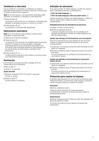 7
Ventilación a intervalos
Con la ventilación a intervalos, la ventilación se conecta
automáticamente durante 10 minutos cada hora. Transcurridas
24 horas se desconecta el aparato.
Nota: Si el nivel intensivo o la desconexión automática están
activados, la ventilación a intervalos no está disponible.
1. Pulsar la tecla H.
Las teclas 0 y H se iluminan. La ventilación a intervalos está
activada. El ventilador se pone en marcha en el nivel 1.
2. Pulsar la tecla H o 0.
La ventilación a intervalos está desactivada.
Desconexión automática
Nota: Si el nivel intensivo está activado, la desconexión
automática no está disponible.
1. Seleccionar el nivel de ventilador.
2. Pulsar la tecla y.
Las teclas 0 y y se iluminan. El ventilador sigue funcionando
durante 15 minutos en el nivel ajustado y se apaga
automáticamente una vez transcurrido ese tiempo. Si la
iluminación está conectada, también se desconectará una
vez que el tiempo de desconexión automática haya
transcurrido.
3. Pulsar la tecla y o 0.
La desconexión automática del ventilador se produce antes
de la desconexión general.
Iluminación
La iluminación se puede encender y apagar de forma
independiente de la ventilación.
Pulsar la tecla B.
La tecla B se enciende.
Ajuste del brillo
1. Mantener pulsada la tecla B durante 2 segundos.
El brillo se reduce.
2. Pulsar la tecla B.
El brillo máximo se restaura.
Indicador de saturación
Si se satura el filtro de metal antigrasa o el filtro de carbono
activo, parpadea el símbolo correspondiente:
■ Filtro de metal antigrasa: H
■ Filtro de metal antigrasa y filtro de carbón activo: y
Limpiar sin demora los filtros de metal antigrasa o sustituir el
filtro de carbón activo. Véase el capítulo Limpieza y
mantenimiento.
Restablecimiento de los indicadores de saturación
1. Apagar el motor y la iluminación.
2. Mantener pulsada la tecla H.
La tecla 0 parpadea tres veces. Se ha restablecido el
indicador de saturación del filtro de metal antigrasa y del
filtro de carbón activo.
Cambio del indicador al funcionamiento con recirculación
Para el funcionamiento con recirculación de aire se ha de
cambiar el indicador del control electrónico de la forma
correspondiente:
1. Comprobar si la campana extractora está conectada a la red
eléctrica y apagada.
2. Mantener pulsada la tecla 3 hasta que la tecla 0 se ilumine
dos veces.
El control electrónico ha cambiado al funcionamiento con
recirculación de aire.
Cambio del indicador al funcionamiento en evacuación
exterior de aire
1. Comprobar si la campana extractora está conectada a la red
eléctrica y apagada.
2. Mantener pulsada la tecla 3 hasta que la tecla 0 se ilumine
una vez.
El control electrónico ha cambiado al funcionamiento en
evacuación exterior de aire.
Protección para realizar la limpieza
El aparato está equipado con una función de protección para
realizar la limpieza. Si esta función está activada, el panel de
mando se puede limpiar sin cambiar los ajustes.
Activación
Mantener pulsada la tecla 0.
Todas las teclas del panel de mando parpadean
sucesivamente. La función de protección para realizar la
limpieza está activada.
Desactivación
Mantener pulsada la tecla 0 hasta que dejen de parpadear las
teclas del panel de mando.
La función de protección para realizar la limpieza está
desactivada.
 