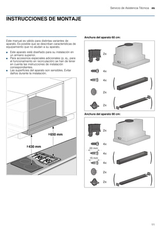 Servicio de Asistencia Técnica es
11
INSTRUCCIONES DE MONTAJE
Manual de montaje
Este manual es válido para distintas variantes de
aparato. Es posible que se describan características de
equipamiento que no aludan a su aparato.
■ Este aparato está diseñado para su instalación en
un armario superior.
■ Para accesorios especiales adicionales (p. ej., para
el funcionamiento en recirculación) se han de tener
en cuenta las instrucciones de instalación
correspondientes.
■ Las superficies del aparato son sensibles. Evitar
daños durante la instalación.
Anchura del aparato 60 cm:
Anchura del aparato 90 cm:
 