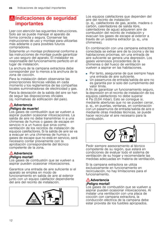 es Indicaciones de seguridad importantes
12
(Indicaciones de seguridad
importantes
Indicacionesdeseguridadimportantes Leer con atención las siguientes instrucciones.
Solo así se puede manejar el aparato de
forma correcta y segura. Conservar las
instrucciones de uso y montaje para utilizarlas
más adelante o para posibles futuros
compradores.
Solamente un montaje profesional conforme a
las instrucciones de montaje puede garantizar
un uso seguro del aparato. El instalador es
responsable del funcionamiento perfecto en el
lugar de instalación.
La anchura de la campana extractora debe
corresponder por lo menos a la anchura de la
zona de cocción.
Para la instalación deben observarse las
prescripciones técnicas válidas en cada
momento y los reglamentos de las compañías
locales suministradoras de electricidad y gas.
Para la desviación de la salida del aire se han
de seguir las disposiciones oficiales
(ej. normativas de edificación del país).
:Advertencia
¡Peligro de muerte!
Los gases de combustión que se vuelven a
aspirar pueden ocasionar intoxicaciones. La
salida de aire no debe transmitirse ni a una
chimenea de humos o gases de escape en
servicio ni a un hueco que sirva como
ventilación de los recintos de instalación de
equipos calefactores. Si la salida de aire se va
a evacuar en una chimenea de humos o
gases de escape que no está en servicio, será
necesario contar previamente con la
aprobación correspondiente del técnico
competente de la zona.
:Advertencia
¡Peligro mortal!
Los gases de combustión que se vuelven a
aspirar pueden ocasionar intoxicaciones.
Garantice una entrada de aire suficiente si el
aparato se emplea en modo de
funcionamiento en salida de aire al exterior
junto con un equipo calefactor dependiente
del aire del recinto de instalación.
Los equipos calefactores que dependen del
aire del recinto de instalación
(p. ej., calefactores de gas, aceite, madera o
carbón, calentadores de salida libre,
calentadores de agua) adquieren aire de
combustión del recinto de instalación y
evacuan los gases de escape al exterior a
través de un sistema extractor (p. ej., una
chimenea).
En combinación con una campana extractora
conectada se extrae aire de la cocina y de las
habitaciones próximas; sin una entrada de
aire suficiente se genera una depresión. Los
gases venenosos procedentes de la
chimenea o del hueco de ventilación se
vuelven a aspirar en las habitaciones.
■ Por tanto, asegurarse de que siempre haya
una entrada de aire suficiente.
■ Un pasamuros de entrada/salida de aire no
es garantía por sí solo del cumplimiento del
valor límite.
A fin de garantizar un funcionamiento seguro,
la depresión en el recinto de instalación de los
equipos calefactores no debe superar
4 Pa (0,04 mbar). Esto se consigue si,
mediante aberturas que no se pueden cerrar,
p. ej., en puertas, ventanas, en combinación
con un pasamuros de entrada/salida de aire o
mediante otras medidas técnicas, se puede
hacer recircular el aire necesario para la
combustión.
Pedir siempre asesoramiento al técnico
competente de su región, que estará en
condiciones de evaluar todo el sistema de
ventilación de su hogar y recomendarle las
medidas adecuadas en materia de ventilación.
Si la campana extractora se utiliza
exclusivamente en funcionamiento en
recirculación, no hay limitaciones para el
funcionamiento.
:Advertencia
¡Peligro mortal!
Los gases de combustión que se vuelven a
aspirar pueden ocasionar intoxicaciones. Al
instalar una ventilación con una placa de
cocción con campana extractora, la
conducción eléctrica de la campana debe
estar provista de los fusibles apropiados.
 