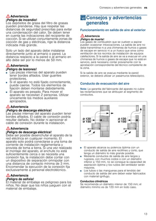 Consejos y advertencias generales es
13
:Advertencia
¡Peligro de incendio!
Los depósitos de grasa del filtro de grasas
pueden prenderse. Hay que respetar las
distancias de seguridad prescritas para evitar
una condensación del calor. Se deben tener
en cuenta las indicaciones del recipiente de
cocción. Si se utilizan conjuntamente zonas de
cocción de gas y eléctricas, rige la distancia
indicada más grande.
Solo un lado del aparato debe instalarse
directamente junto al armario o pared. La
distancia respecto a la pared o al armario en
alto debe ser por lo menos de 50 mm.
:Advertencia
¡Peligro de lesiones!
■ Las piezas internas del aparato pueden
tener bordes afilados. Usar guantes
protectores.
¡Peligro de lesiones!■ Si el aparato no está fijado correctamente,
puede caerse. Todos los elementos de
fijación deben montarse debidamente.
¡Peligro de lesiones!■ El aparato es pesado. Para mover el
aparato se necesitan 2 personas. Utilizar
únicamente los medios auxiliares
apropiados.
:Advertencia
¡Peligro de descarga eléctrica!
Las piezas internas del aparato pueden tener
bordes afilados. El cable de conexión podría
resultar dañado. No doblar ni aprisionar el
cable de conexión durante la instalación.
:Advertencia
¡Peligro de descarga eléctrica!
Debe ser posible desenchufar el aparato de la
red eléctrica en cualquier momento. El
aparato solo podrá conectarse a una toma de
corriente de instalación reglamentaria y
provista de toma a tierra. Si una vez realizado
el montaje del aparato, el enchufe no está
suficientemente cerca o se necesita una
conexión fija, la instalación debe contar con
un dispositivo de separación omnipolar con
una distancia de contacto mínima de 3 mm.
Encomendar la ejecución de la conexión fija
exclusivamente a personal electrotécnico.
:Advertencia
¡Peligro de asfixia!
El material de embalaje es peligroso para los
niños. No dejar que los niños jueguen con el
material de embalaje.
KConsejos y advertencias
generales
Consejosyadvertenciasgenerales Funcionamiento en salida de aire al exterior
:Advertencia
¡Peligro de muerte!
Los gases de combustión que se vuelven a aspirar
pueden ocasionar intoxicaciones. La salida de aire no
debe transmitirse ni a una chimenea de humos o gases
de escape en servicio ni a un hueco que sirva como
ventilación de los recintos de instalación de equipos
calefactores. Si la salida de aire se va a evacuar en una
chimenea de humos o gases de escape que no está en
servicio, será necesario contar previamente con la
aprobación correspondiente del técnico competente de
la zona.
Si la salida de aire se evacua mediante la pared
exterior, se deberá utilizar un pasamuros telescópico.
Conducto de evacuación del aire
Nota: La garantía del fabricante del aparato no cubre
las reclamaciones que se atribuyan al segmento de
conductos.
■ El aparato alcanza su potencia óptima con un
conducto de salida de aire rectilíneo y corto, que
tenga un diámetro lo más grande posible.
■ Mediante conductos de salida de aire largos y
rugosos, con muchos codos o con un diámetro
inferior a 150 mm, no se consigue la capacidad de
aspiración óptima y los ruidos del ventilador serán
mayores.
■ Los tubos o las mangueras para el tendido del
conducto de salida del aire deben estar fabricados
con material ignífugo.
Conductos cilíndricos
Se recomienda un diámetro interior de 150 mm; el
diámetro mínimo es de 120 mm en todo caso.
 