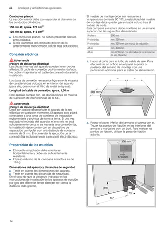 es Consejos y advertencias generales
14
Conductos planos
La sección interior debe corresponder al diámetro de
los conductos cilíndricos.
150 mm Ø; aprox. 177 cm2
120 mm Ø; aprox. 113 cm2
■ Los conductos planos no deben presentar desvíos
pronunciados.
■ Si los diámetros del conducto difieren de lo
anteriormente mencionado, utilizar tiras obturadoras.
Conexión eléctrica
:Advertencia
¡Peligro de descarga eléctrica!
Las piezas internas del aparato pueden tener bordes
afilados. El cable de conexión podría resultar dañado.
No doblar ni aprisionar el cable de conexión durante la
instalación.
Los datos de conexión necesarios figuran en la etiqueta
de características ubicada en el interior del aparato
(para ello, desmontar el filtro de metal antigrasa).
Longitud del cable de conexión: aprox. 1,30 m
Este aparato cumple con las disposiciones en materia
de supresión de interferencias de la CE.
:Advertencia
¡Peligro de descarga eléctrica!
Debe ser posible desenchufar el aparato de la red
eléctrica en cualquier momento. El aparato solo podrá
conectarse a una toma de corriente de instalación
reglamentaria y provista de toma a tierra. Si una vez
realizado el montaje del aparato, el enchufe no está
suficientemente cerca o se necesita una conexión fija,
la instalación debe contar con un dispositivo de
separación omnipolar con una distancia de contacto
mínima de 3 mm. Encomendar la ejecución de la
conexión fija exclusivamente a personal electrotécnico.
Preparación de los muebles
■ El mueble empotrado debe orientarse
horizontalmente y debe ser suficientemente
resistente.
■ El peso máximo de la campana extractora es de
18 kg.
Dimensiones del aparato y distancias de seguridad
■ Tener en cuenta las dimensiones del aparato.
■ Tener en cuenta las distancias de seguridad.
En el caso de que la distancia indicada en las
instrucciones de instalación de los aparatos de cocción
por gas sea diferente, tener siempre en cuenta la
distancia más grande.
El mueble de montaje debe ser resistente a
temperaturas de hasta 90 °C.La estabilidad del mueble
de montaje debe quedar garantizada incluso tras el
trabajo de corte.
Esta campana extractora debe montarse en un armario
superior con las siguientes dimensiones:
1. Hacer el corte para el tubo de salida de aire. Para
ello, realizar un orificio en el panel superior o
posterior del armario de montaje con una
perforación adicional para el cable de alimentación.
2. Retirar el panel inferior del armario si cuenta con él.
Trazar los puntos de fijación en los interiores del
armario y marcarlos con un buril. Para marcar los
puntos de fijación, utilizar la pieza de fijación
adjunta.
Anchura 600 mm
Profundidad mín. 320 mm
Profundidad mín. 350 mm con marco de reducción
Altura mín. 420 mm
Altura mín. 600 mm con el módulo de recirculación
de aire CleanAir
 