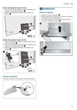 Instalación es
15
Grosor de la pared del cuerpo: 16 mm
1. Fijar con tornillos las piezas de fijación situadas a la
izquierda y derecha del cuerpo. ¨
2. Extraer las lengüetas inferiores de las piezas de
fijación. ©
Grosor de la pared del cuerpo: 19 mm
1. Abatir las lengüetas situadas en ambos lados de las
piezas de fijación. ¨
2. Fijar con tornillos las piezas de fijación situadas a la
izquierda y derecha del cuerpo. ©
3. Extraer las lengüetas inferiores de las piezas de
fijación. ª
Preparar el aparato
Conectar el cable de alimentación incluido al aparato.
5Instalación
Instalación Colocar el aparato
1. Colocar y nivelar el aparato. ¨
2. Medir la distancia del aparato a la pared y marcarla
en el listón terminal de la pared.
3. En caso necesario, acortar el listón terminal de la
pared a la medida necesaria. ©
 