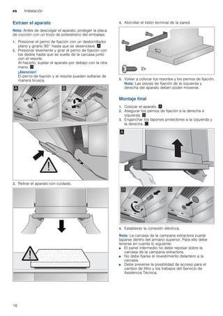 es Instalación
16
Extraer el aparato
Nota: Antes de descolgar el aparato, proteger la placa
de cocción con un trozo de poliestireno del embalaje.
1. Presionar el perno de fijación con un destornillador
plano y girarlo 90° hasta que se desenclave. ¨
2. Presionar levemente y girar el perno de fijación con
los dedos hasta que se suelte de la carcasa junto
con el resorte.
Al hacerlo, sujetar el aparato por debajo con la otra
mano. ©
¡Atención!
El perno de fijación y el resorte pueden soltarse de
manera brusca.
3. Retirar el aparato con cuidado.
4. Atornillar el listón terminal de la pared.
5. Volver a colocar los resortes y los pernos de fijación.
Nota: Las piezas de fijación de la izquierda y
derecha del aparato deben poder moverse.
Montaje final
1. Colocar el aparato. ¨
2. Asegurar los pernos de fijación a la derecha e
izquierda. ©
3. Enganchar los tapones protectores a la izquierda y
la derecha. ª
4. Establecer la conexión eléctrica.
Nota: La carcasa de la campana extractora puede
taparse dentro del armario superior. Para ello debe
tenerse en cuenta lo siguiente:
■ El panel intermedio no debe reposar sobre la
carcasa de la campana extractora.
■ No debe fijarse el revestimiento delantero a la
carcasa.
■ Debe preverse la posibilidad de acceso para el
cambio de filtro y los trabajos del Servicio de
Asistencia Técnica.
 