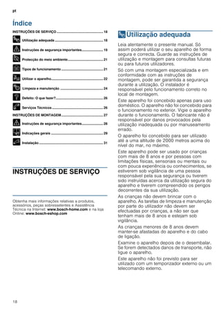 pt
18
Índice
[pt]Instruções de utilização e montagem
INSTRUÇÕES DE SERVIÇO .................................................. 18
8 Utilização adequada .................................................... 18
( Instruções de segurança importantes....................... 19
7 Protecção do meio ambiente...................................... 21
Ç Tipos de funcionamento ............................................. 21
1 Utilizar o aparelho........................................................ 22
2 Limpeza e manutenção .............................................. 24
3 Defeito: O que fazer?................................................... 26
4 Serviços Técnicos ....................................................... 26
INSTRUÇÕES DE MONTAGEM............................................. 27
( Instruções de segurança importantes....................... 28
K Indicações gerais ........................................................ 29
5 Instalação ..................................................................... 31
INSTRUÇÕES DE SERVIÇO
Produktinfo
Obtenha mais informações relativas a produtos,
acessórios, peças sobresselentes e Assistência
Técnica na Internet: www.bosch-home.com e na loja
Online: www.bosch-eshop.com
8Utilização adequada
Utilizaçãoadequada Leia atentamente o presente manual. Só
assim poderá utilizar o seu aparelho de forma
segura e correcta. Guarde as instruções de
utilização e montagem para consultas futuras
ou para futuros utilizadores.
Só com uma montagem especializada e em
conformidade com as instruções de
montagem, pode ser garantida a segurança
durante a utilização. O instalador é
responsável pelo funcionamento correto no
local de montagem.
Este aparelho foi concebido apenas para uso
doméstico. O aparelho não foi concebido para
o funcionamento no exterior. Vigie o aparelho
durante o funcionamento. O fabricante não é
responsável por danos provocados pela
utilização inadequada ou por manuseamento
errado.
O aparelho foi concebido para ser utilizado
até a uma altitude de 2000 metros acima do
nível do mar, no máximo.
Este aparelho pode ser usado por crianças
com mais de 8 anos e por pessoas com
limitações físicas, sensoriais ou mentais ou
com pouca experiência ou conhecimentos, se
estiverem sob vigilância de uma pessoa
responsável pela sua segurança ou tiverem
sido instruídas acerca da utilização segura do
aparelho e tiverem compreendido os perigos
decorrentes da sua utilização.
As crianças não devem brincar com o
aparelho. As tarefas de limpeza e manutenção
por parte do utilizador não devem ser
efectuadas por crianças, a não ser que
tenham mais de 8 anos e estejam sob
vigilância.
As crianças menores de 8 anos devem
manter-se afastadas do aparelho e do cabo
de ligação.
Examine o aparelho depois de o desembalar.
Se forem detectados danos de transporte, não
ligue o aparelho.
Este aparelho não foi previsto para ser
utilizado com um temporizador externo ou um
telecomando externo.
 
