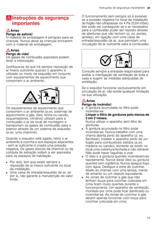 Instruções de segurança importantes pt
19
(Instruções de segurança
importantes
Instruçõesdesegurançaimportantes :Aviso
Perigo de asfixia!
O material de embalagem é perigoso para as
crianças. Nunca deixe as crianças brincarem
com o material de embalagem.
:Aviso
Perigo de vida!
Os gases de combustão aspirados podem
levar a intoxicação.
Certifique-se de que há sempre reposição de
ar fresco suficiente quando o aparelho é
utilizado no modo de exaustão em conjunto
com equipamentos de aquecimento que
consomem o ar ambiente.
Os equipamentos de aquecimento que
consomem o ar ambiente (p.ex. sistemas de
aquecimento a gás, óleo, lenha ou carvão,
esquentadores, cilindros) utilizam para a
combustão o ar do local de montagem e
transportam os gases de combustão para o
exterior através de um sistema de exaustão
(p.ex. uma chaminé).
Quando o exaustor está ligado, retira o ar
ambiente à cozinha e aos espaços adjacentes
- sem ar suficiente é criada uma pressão
negativa. Os gases tóxicos da chaminé ou da
conduta de extração voltam a ser aspirados
para os espaços de habitação.
■ Por isso, tem que existir sempre a
reposição de ar fresco suficiente no local
da instalação.
■ Uma caixa de entrada/exaustão de ar, só
por si, não garante a manutenção do valor
limite.
O funcionamento sem perigos só é possível
se a pressão negativa no local da instalação
do fogão não ultrapassar os 4 Pa (0,04 mbar).
Isto pode ser conseguido se o ar necessário
para a combustão puder ser reposto através
de aberturas que não fechem (p. ex. portas,
janelas), em ligação com uma caixa de
entrada/exaustão de ar, que permitam uma
circulação de ar suficiente para a combustão.
Consulte sempre a entidade responsável para
avaliar a interligação da ventilação de toda a
casa e sugerir as medidas adequadas de
ventilação.
Se o exaustor funcionar exclusivamente em
circulação de ar, não existe qualquer limitação
na sua utilização.
:Aviso
Perigo de incêndio!
■ A gordura acumulada no filtro pode
incendiar-se.
Limpar o filtro de gorduras pelo menos de
2 em 2 meses.
Nunca utilizar o aparelho sem filtro de
gorduras.
Perigo de incêndio!■ A gordura acumulada no filtro pode
incendiar-se. Nunca trabalhe com uma
chama aberta perto do aparelho (p. ex.
flambear). Instalar o aparelho perto de um
fogão para combustíveis sólidos (p.ex.
madeira ou carvão), somente se existir no
local uma cobertura fechada e não retirável.
Não pode haver fagulhas a voar.
Perigo de incêndio!■ O óleo e a gordura quentes incendeiam-se
rapidamente. Nunca deixe óleo ou gordura
quentes sem vigilância. Nunca apague fogo
com água. Desligue a zona de cozinhar.
Abafe as chamas com uma tampa, manta
de amianto ou um objecto equivalente.
Perigo de incêndio!■ As zonas de cozinhar a gás que não
tenham louça para cozinhar colocada em
cima ficam muito quentes durante o
funcionamento. Um aparelho de ventilação
montado por cima pode ficar danificado ou
incendiar-se. As zonas de cozinhar a gás
devem apenas funcionar com louça para
cozinhar colocada em cima.
Perigo de incêndio!
 