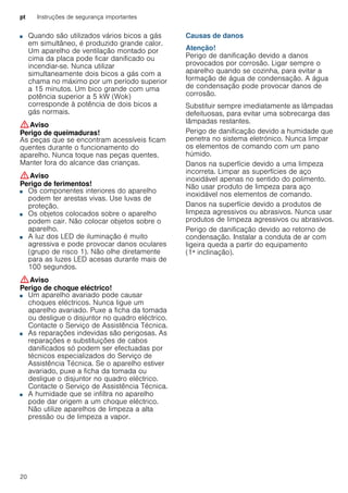 pt Instruções de segurança importantes
20
■ Quando são utilizados vários bicos a gás
em simultâneo, é produzido grande calor.
Um aparelho de ventilação montado por
cima da placa pode ficar danificado ou
incendiar-se. Nunca utilizar
simultaneamente dois bicos a gás com a
chama no máximo por um período superior
a 15 minutos. Um bico grande com uma
potência superior a 5 kW (Wok)
corresponde à potência de dois bicos a
gás normais.
:Aviso
Perigo de queimaduras!
As peças que se encontram acessíveis ficam
quentes durante o funcionamento do
aparelho. Nunca toque nas peças quentes.
Manter fora do alcance das crianças.
:Aviso
Perigo de ferimentos!
■ Os componentes interiores do aparelho
podem ter arestas vivas. Use luvas de
proteção.
Perigo de ferimentos!■ Os objetos colocados sobre o aparelho
podem cair. Não colocar objetos sobre o
aparelho.
Perigo de ferimentos!■ A luz dos LED de iluminação é muito
agressiva e pode provocar danos oculares
(grupo de risco 1). Não olhe diretamente
para as luzes LED acesas durante mais de
100 segundos.
:Aviso
Perigo de choque eléctrico!
■ Um aparelho avariado pode causar
choques eléctricos. Nunca ligue um
aparelho avariado. Puxe a ficha da tomada
ou desligue o disjuntor no quadro eléctrico.
Contacte o Serviço de Assistência Técnica.
Perigo de choque eléctrico!■ As reparações indevidas são perigosas. As
reparações e substituições de cabos
danificados só podem ser efectuadas por
técnicos especializados do Serviço de
Assistência Técnica. Se o aparelho estiver
avariado, puxe a ficha da tomada ou
desligue o disjuntor no quadro eléctrico.
Contacte o Serviço de Assistência Técnica.
Perigo de choque eléctrico!■ A humidade que se infiltra no aparelho
pode dar origem a um choque eléctrico.
Não utilize aparelhos de limpeza a alta
pressão ou de limpeza a vapor.
Causas de danos
Atenção!
Perigo de danificação devido a danos
provocados por corrosão. Ligar sempre o
aparelho quando se cozinha, para evitar a
formação de água de condensação. A água
de condensação pode provocar danos de
corrosão.
Substituir sempre imediatamente as lâmpadas
defeituosas, para evitar uma sobrecarga das
lâmpadas restantes.
Perigo de danificação devido a humidade que
penetra no sistema eletrónico. Nunca limpar
os elementos de comando com um pano
húmido.
Danos na superfície devido a uma limpeza
incorreta. Limpar as superfícies de aço
inoxidável apenas no sentido do polimento.
Não usar produto de limpeza para aço
inoxidável nos elementos de comando.
Danos na superfície devido a produtos de
limpeza agressivos ou abrasivos. Nunca usar
produtos de limpeza agressivos ou abrasivos.
Perigo de danificação devido ao retorno de
condensação. Instalar a conduta de ar com
ligeira queda a partir do equipamento
(1ª inclinação).
 