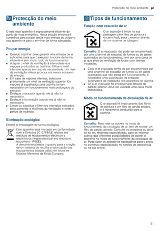 Protecção do meio ambiente pt
21
7Protecção do meio
ambiente
Protecçãodomeioambiente O seu novo aparelho é especialmente eficiente do
ponto de vista energético. Nesta secção encontrará
conselhos para poupar ainda mais energia ao utilizar o
seu aparelho e para o eliminar de forma adequada.
Poupar energia
■ Quando cozinhar deve garantir uma entrada de ar
suficiente, para que o exaustor funcione de forma
eficiente e sem muito ruído de funcionamento.
■ Adaptar o nível de ventilação à intensidade dos
vapores produzidos ao cozinhar. Utilize o nível
intensivo apenas em caso de necessidade. Um nível
de ventilação inferior provoca um menor consumo
de energia.
■ Em caso de vapores intensos, selecione
previamente um nível de ventilação superior. Os
vapores já espalhados pela cozinha tornam
necessário um funcionamento mais prolongado do
exaustor.
■ Desligue o exaustor quando ele já não for
necessário.
■ Desligue a iluminação quando ela já não for
necessária.
■ Limpe ou substitua o filtro nos intervalos indicados,
para aumentar a eficiência da ventilação e evitar o
perigo de incêndio.
Eliminação ecológica
Elimine a embalagem de forma ecológica.
ÇTipos de funcionamento
Tiposdefuncionamento Função com exaustão de ar
Conselho: O ar evacuado não pode ser encaminhado
por uma chaminé de exaustão de fumos ou de gases
queimados em funcionamento, nem por uma caixa de
ar que sirva de ventilação de locais com lareiras
instaladas.
■ Caso o ar evacuado tenha de ser encaminhado por
uma chaminé de exaustão de fumos ou de gases
queimados que não esteja em funcionamento, é
necessária uma autorização da entidade
supervisora da instalação dos aparelhos de queima.
■ Se o ar evacuado for encaminhado através da
parede exterior, deve ser utilizada uma caixa mural
telescópica.
Modo de funcionamento da circulação de ar
Conselho: Para reter os odores no modo de
funcionamento da circulação de ar, tem de montar um
filtro de carvão ativado. Consulte os prospetos ou dirija-
se ao seu retalhista especializado, para se informar
acerca das diferentes possibilidades de operar o
aparelho no modo de funcionamento da circulação de
ar. Pode obter os acessórios necessários para o efeito
no comércio especializado, no serviço de assistência
ou na loja online.
Este aparelho está marcado em conformidade
com a Directiva 2012/19/UE relativa aos
resíduos de equipamentos eléctricos e
electrónicos (waste electrical and electronic
equipment - WEEE).
A directiva estabelece o quadro para a criação
de um sistema de recolha e valorização dos
equipamentos usados válido em todos os
Estados Membros da União Europeia.
O ar aspirado é limpo na sua
passagem pelo filtro de gordura e
encaminhado para o exterior através
de um sistema de tubagem.
O ar aspirado é limpo através dos filtros
de gordura e um filtro de carvão ativado,
e é novamente conduzido para a
cozinha.
 