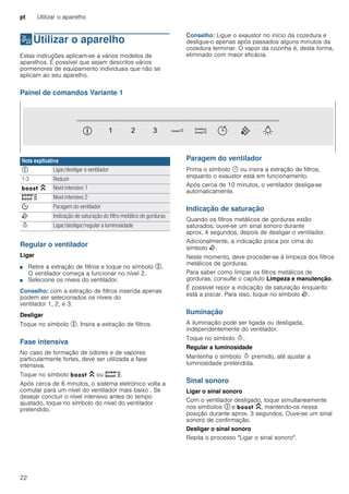 pt Utilizar o aparelho
22
1Utilizar o aparelho
Utilizaroaparelho Estas instruções aplicam-se a vários modelos de
aparelhos. É possível que sejam descritos vários
pormenores de equipamento individuais que não se
aplicam ao seu aparelho.
Conselho: Ligue o exaustor no início da cozedura e
desligue-o apenas após passados alguns minutos da
cozedura terminar. O vapor da cozinha é, desta forma,
eliminado com maior eficácia.
Painel de comandos Variante 1
Regular o ventilador
Ligar
■ Retire a extração de filtros e toque no símbolo %.
O ventilador começa a funcionar no nível 2.
■ Selecione os níveis do ventilador.
Conselho: com a extração de filtros inserida apenas
podem ser selecionados os níveis do
ventilador 1, 2, e 3.
Desligar
Toque no símbolo %. Insira a extração de filtros.
Fase intensiva
No caso de formação de odores e de vapores
particularmente fortes, deve ser utilizada a fase
intensiva.
Toque no símbolo C ou D.
Após cerca de 6 minutos, o sistema eletrónico volta a
comutar para um nível do ventilador mais baixo . Se
desejar concluir o nível intensivo antes do tempo
ajustado, toque no símbolo do nível do ventilador
pretendido.
Paragem do ventilador
Prima o símbolo y ou insira a extração de filtros,
enquanto o exaustor está em funcionamento.
Após cerca de 10 minutos, o ventilador desliga-se
automaticamente.
Indicação de saturação
Quando os filtros metálicos de gorduras estão
saturados, ouve-se um sinal sonoro durante
aprox. 4 segundos, depois de desligar o ventilador.
Adicionalmente, a indicação pisca por cima do
símbolo E.
Neste momento, deve proceder-se à limpeza dos filtros
metálicos de gorduras.
Para saber como limpar os filtros metálicos de
gorduras, consulte o capítulo Limpeza e manutenção.
É possível repor a indicação de saturação enquanto
está a piscar. Para isso, toque no símbolo E.
Iluminação
A iluminação pode ser ligada ou desligada,
independentemente do ventilador.
Toque no símbolo B.
Regular a luminosidade
Mantenha o símbolo B premido, até ajustar a
luminosidade pretendida.
Sinal sonoro
Ligar o sinal sonoro
Com o ventilador desligado, toque simultaneamente
nos símbolos # e C, mantendo-os nessa
posição durante aprox. 3 segundos. Ouve-se um sinal
sonoro de confirmação.
Desligar o sinal sonoro
Repita o processo "Ligar o sinal sonoro".
Nota explicativa
# Ligar/desligar o ventilador
1-3 Reduzir
C Nível intensivo 1
D Nível intensivo 2
% Paragem do ventilador
E Indicação de saturação do filtro metálico de gorduras
B Ligar/desligar/regular a luminosidade
 