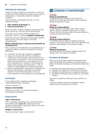 pt Limpeza e manutenção
24
Indicação de saturação
Quando os filtros metálicos de gorduras ou o filtro de
carvão ativo estão saturados, ouve-se um sinal sonoro
durante aprox. 4 segundos, depois de desligar o
ventilador.
Adicionalmente, a indicação pisca por cima do
respetivo símbolo:
■ Filtro metálico de gorduras: E
■ Filtro de carvão ativo: F
Neste momento, os filtros metálicos de gorduras têm
de ser limpos ou o filtro de carvão ativo trocado.
Para saber como limpar os filtros metálicos de
gorduras, consulte o capítulo Limpeza e manutenção.
É possível repor as indicações de saturação enquanto
estão a piscar. Para isso, toque no símbolo
correspondente.
Mudar a indicação para o modo de funcionamento da
circulação de ar
Para o modo de funcionamento da circulação de ar, é
necessário alterar a respetiva indicação do controlo
electrónico:
■ O exaustor tem de estar montado e desligado.
■ Toque nos símbolos # e + em simultâneo e
mantenha-os nessa posição, até se acenderem as
barras sobre os símbolos 1 e F no kit inicial para o
modo de funcionamento da circulação de ar. Se
tocar repetidamente e mantiver a combinação de
teclas nessa posição, as barras sobre 2 e F no
módulo de recirculação do ar CleanAir acendem.
■ Se tocar repetidamente e mantiver a combinação de
teclas nessa posição, a indicação do controlo
eletrónico muda novamente para o modo de
funcionamento em recirculação de ar (indicação E).
Iluminação
A iluminação pode ser ligada ou desligada,
independentemente do ventilador.
Toque no símbolo B.
Regular a luminosidade
Mantenha o símbolo B premido, até ajustar a
luminosidade pretendida.
Sinal sonoro
Ligar o sinal sonoro
Com o ventilador desligado, toque simultaneamente
nos símbolos # e C, mantendo-os nessa
posição durante aprox. 3 segundos. Ouve-se um sinal
sonoro de confirmação.
Desligar o sinal sonoro
Repita o processo "Ligar o sinal sonoro".
2 Limpeza e manutenção
Limpezaemanutenção :Aviso
Perigo de queimaduras!
O aparelho aquece durante o funcionamento,
sobretudo na zona das lâmpadas. Deixe o aparelho
arrefecer antes de o limpar.
:Aviso
Perigo de choque elétrico!
A penetração de humidade pode causar choque
elétrico. Limpar o aparelho apenas com um pano
húmido. Antes da limpeza, retire a ficha da tomada ou
o fusível da caixa de fusíveis.
:Aviso
Perigo de choque eléctrico!
A humidade que se infiltra no aparelho pode dar
origem a um choque eléctrico. Não utilize aparelhos de
limpeza a alta pressão ou de limpeza a vapor.
:Aviso
Perigo de ferimentos!
Os componentes interiores do aparelho podem ter
arestas vivas. Use luvas de proteção.
Produtos de limpeza
Para que as diferentes superfícies do aparelho não
sejam danificadas pelo produto de limpeza errado,
tenha em atenção os dados constantes da tabela. Não
utilize
■ produtos de limpeza agressivos ou abrasivos,
■ produtos de limpeza com elevado teor de álcool,
■ esfregões de palha-de-aço ou esponjas abrasivas,
■ aparelhos de limpeza a alta pressão ou de limpeza
a vapor.
Lave bem os panos de esponja novos, antes de os
utilizar.
Tenha em atenção todas as indicações e avisos
relativamente aos produtos de limpeza.
 