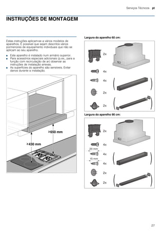 Serviços Técnicos pt
27
INSTRUÇÕES DE MONTAGEM
Instruções de montagem
Estas instruções aplicam-se a vários modelos de
aparelhos. É possível que sejam descritos vários
pormenores de equipamento individuais que não se
aplicam ao seu aparelho.
■ Este aparelho é instalado num armário superior.
■ Para acessórios especiais adicionais (p.ex., para a
função com recirculação de ar) observar as
instruções de instalação anexas.
■ As superfícies do aparelho são sensíveis. Evitar
danos durante a instalação.
Largura do aparelho 60 cm:
Largura do aparelho 90 cm:
 