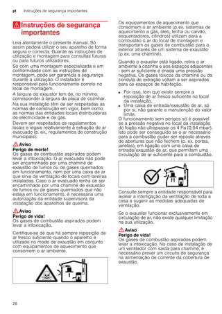 pt Instruções de segurança importantes
28
(Instruções de segurança
importantes
Instruçõesdesegurançaimportantes Leia atentamente o presente manual. Só
assim poderá utilizar o seu aparelho de forma
segura e correcta. Guarde as instruções de
utilização e montagem para consultas futuras
ou para futuros utilizadores.
Só com uma montagem especializada e em
conformidade com as instruções de
montagem, pode ser garantida a segurança
durante a utilização. O instalador é
responsável pelo funcionamento correto no
local de montagem.
A largura do exaustor tem de, no mínimo,
corresponder à largura da placa de cozinhar.
Na sua instalação têm de ser respeitadas as
normas de construção em vigor, bem como
as normas das entidades locais distribuidoras
de electricidade e de gás.
Devem ser respeitados os regulamentos
locais e legais relativamente à extração do ar
evacuado (p. ex., regulamentos de construção
municipais).
:Aviso
Perigo de morte!
Os gases de combustão aspirados podem
levar a intoxicação. O ar evacuado não pode
ser encaminhado por uma chaminé de
exaustão de fumos ou de gases queimados
em funcionamento, nem por uma caixa de ar
que sirva de ventilação de locais com lareiras
instaladas. Caso o ar evacuado tenha de ser
encaminhado por uma chaminé de exaustão
de fumos ou de gases queimados que não
esteja em funcionamento, é necessária uma
autorização da entidade supervisora da
instalação dos aparelhos de queima.
:Aviso
Perigo de vida!
Os gases de combustão aspirados podem
levar a intoxicação.
Certifique-se de que há sempre reposição de
ar fresco suficiente quando o aparelho é
utilizado no modo de exaustão em conjunto
com equipamentos de aquecimento que
consomem o ar ambiente.
Os equipamentos de aquecimento que
consomem o ar ambiente (p.ex. sistemas de
aquecimento a gás, óleo, lenha ou carvão,
esquentadores, cilindros) utilizam para a
combustão o ar do local de montagem e
transportam os gases de combustão para o
exterior através de um sistema de exaustão
(p.ex. uma chaminé).
Quando o exaustor está ligado, retira o ar
ambiente à cozinha e aos espaços adjacentes
- sem ar suficiente é criada uma pressão
negativa. Os gases tóxicos da chaminé ou da
conduta de extração voltam a ser aspirados
para os espaços de habitação.
■ Por isso, tem que existir sempre a
reposição de ar fresco suficiente no local
da instalação.
■ Uma caixa de entrada/exaustão de ar, só
por si, não garante a manutenção do valor
limite.
O funcionamento sem perigos só é possível
se a pressão negativa no local da instalação
do fogão não ultrapassar os 4 Pa (0,04 mbar).
Isto pode ser conseguido se o ar necessário
para a combustão puder ser reposto através
de aberturas que não fechem (p. ex. portas,
janelas), em ligação com uma caixa de
entrada/exaustão de ar, que permitam uma
circulação de ar suficiente para a combustão.
Consulte sempre a entidade responsável para
avaliar a interligação da ventilação de toda a
casa e sugerir as medidas adequadas de
ventilação.
Se o exaustor funcionar exclusivamente em
circulação de ar, não existe qualquer limitação
na sua utilização.
:Aviso
Perigo de vida!
Os gases de combustão aspirados podem
levar a intoxicação. No caso de instalação de
um ventilador com saída para chaminé, é
necessário prever um circuito de segurança
na alimentação de corrente da cobertura de
exaustão.
 