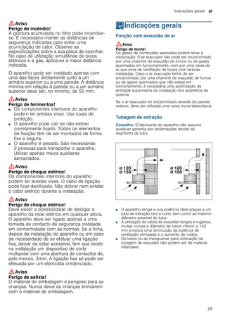 Indicações gerais pt
29
:Aviso
Perigo de incêndio!
A gordura acumulada no filtro pode incendiar-
se. É necessário manter as distâncias de
segurança indicadas para evitar uma
acumulação de calor. Observe as
especificações sobre a sua placa de cozinhar.
No caso de utilização simultânea de bicos
elétricos e a gás, aplica-se a maior distância
indicada.
O aparelho pode ser instalado apenas com
uma das faces diretamente junto a um
armário superior ou a uma parede. A distância
mínima em relação à parede ou a um armário
superior deve ser, no mínimo, de 50 mm.
:Aviso
Perigo de ferimentos!
■ Os componentes interiores do aparelho
podem ter arestas vivas. Use luvas de
proteção.
Perigo de ferimentos!■ O aparelho pode cair se não estiver
corretamente fixado. Todos os elementos
de fixação têm de ser montados de forma
fixa e segura.
Perigo de ferimentos!■ O aparelho é pesado. São necessárias
2 pessoas para transportar o aparelho.
Utilizar apenas meios auxiliares
apropriados.
:Aviso
Perigo de choque elétrico!
Os componentes interiores do aparelho
podem ter arestas vivas. O cabo de ligação
pode ficar danificado. Não dobrar nem entalar
o cabo elétrico durante a instalação.
:Aviso
Perigo de choque elétrico!
Deve existir a possibilidade de desligar o
aparelho da rede elétrica em qualquer altura.
O aparelho deve ser ligado apenas a uma
tomada de contacto de segurança instalada
em conformidade com as normas. Se a ficha,
depois da instalação do aparelho ou em caso
de necessidade de se efetuar uma ligação
fixa, deixar de estar acessível, tem que existir
na instalação um dispositivo de corte
multipolar com uma abertura de contactos de,
pelo menos, 3mm. A ligação fixa só pode ser
efetuada por um eletricista credenciado.
:Aviso
Perigo de asfixia!
O material de embalagem é perigoso para as
crianças. Nunca deixe as crianças brincarem
com o material de embalagem.
KIndicações gerais
Indicaçõesgerais Função com exaustão de ar
:Aviso
Perigo de morte!
Os gases de combustão aspirados podem levar a
intoxicação. O ar evacuado não pode ser encaminhado
por uma chaminé de exaustão de fumos ou de gases
queimados em funcionamento, nem por uma caixa de
ar que sirva de ventilação de locais com lareiras
instaladas. Caso o ar evacuado tenha de ser
encaminhado por uma chaminé de exaustão de fumos
ou de gases queimados que não esteja em
funcionamento, é necessária uma autorização da
entidade supervisora da instalação dos aparelhos de
queima.
Se o ar evacuado for encaminhado através da parede
exterior, deve ser utilizada uma caixa mural telescópica.
Tubagem de extração
Conselho: O fabricante do aparelho não assume
qualquer garantia por reclamações devido ao
segmento de tubo.
■ O aparelho atinge a sua potência ideal graças a um
tubo de extração reto e curto, bem como ao máximo
diâmetro possível do tubo.
■ A utilização de tubos de exaustão longos e rugosos,
muitas curvas e diâmetro de tubos inferior a 150
mm provoca uma diminuição da potência de
ventilação otimizada e o aumento de ruídos.
■ Os tubos ou as mangueiras para colocação da
tubagem de exaustão não podem ser de material
inflamável.
 